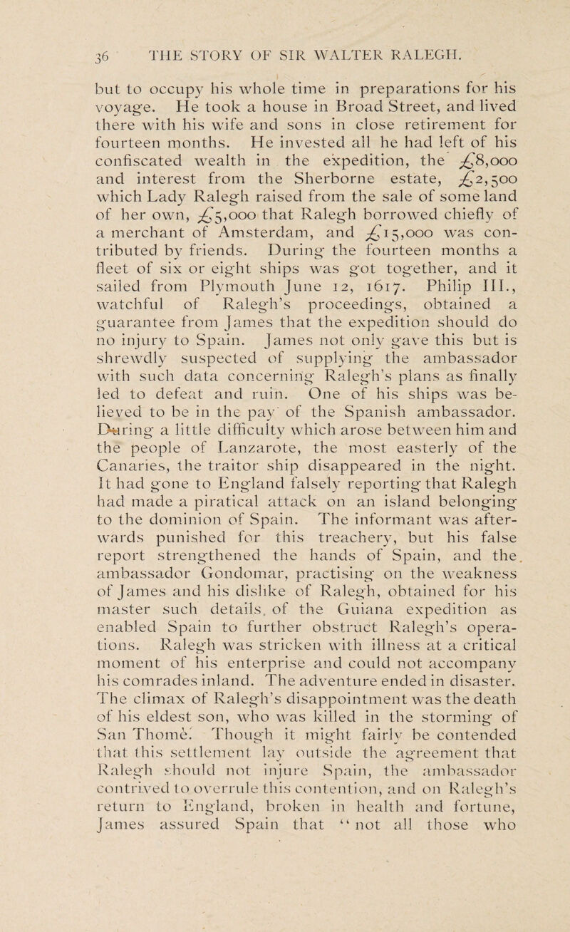 but to occupy his whole time in preparations for his voyag'e. He took a house in Broad Street, and lived there with his wife and sons in close retirement for fourteen months. He invested all he had left of his confiscated wealth in the expedition, the £8,000 and interest from the Sherborne estate, ^2,500 which Lady Ralegh raised from the sale of some land of her own, ^5,000 that Ralegh borrowed chiefly of a merchant of Amsterdam, and ^15,000 was con¬ tributed by friends. During the fourteen months a fleet of six or eight ships was got together, and it sailed from Plymouth June 12, 1617. Philip III., watchful of Ralegh’s proceedings, obtained a guarantee from James that the expedition should do no injury to Spain. James not only gave this but is shrewdly suspected of supplying the ambassador with such data concerning Ralegh’s plans as finally led to defeat and ruin. One of his ships was be¬ lieved to be in the pay' of the Spanish ambassador. During a little difficulty which arose between him and the people of Lanzarote, the most easterly of the Canaries, the traitor ship disappeared in the night. It had gone to England falsely reporting that Ralegh had made a piratical attack on an island belonging to the dominion of Spain. The informant was after¬ wards punished for this treachery, but his false report strengthened the hands of Spain, and the ambassador Gondomar, practising on the weakness of James and his dislike of Ralegh, obtained for his master such details, of the Guiana expedition as enabled Spain to further obstruct Ralegh’s opera¬ tions. Ralegh was stricken with illness at a critical moment of his enterprise and could not accompany his comrades inland. The adventure ended in disaster. The climax of Ralegh’s disappointment was the death of his eldest son, who was killed in the storming of San Thome. Though it might fairly be contended that this settlement lay outside the agreement that Ralegh should not injure Spain, the ambassador contrived to overrule this contention, and on Ralegh’s return to England, broken in health and fortune, James assured Spain that “ not all those who