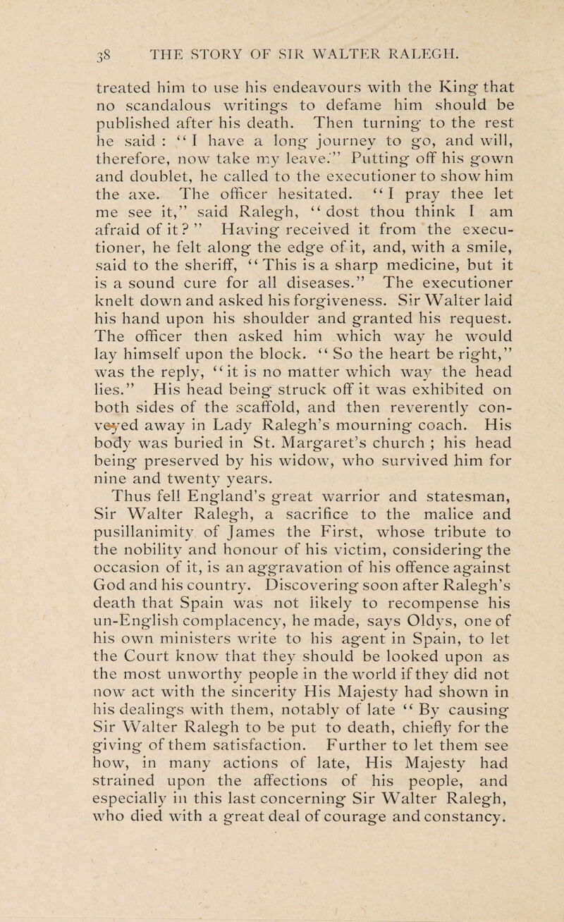 treated him to use his endeavours with the King that no scandalous writings to defame him should be published after his death. Then turning to the rest he said : “I have a long journey to go, and will, therefore, now take my leave.'1’ Putting off his gown and doublet, he called to the executioner to show him the axe. The officer hesitated. “ I pray thee let me see it,” said Ralegh, “ dost thou think I am afraid of it?” Having received it from the execu¬ tioner, he felt along the edge of it, and, with a smile, said to the sheriff, “ This is a sharp medicine, but it is a sound cure for all diseases.” The executioner knelt down and asked his forgiveness. Sir Walter laid his hand upon his shoulder and granted his request. The officer then asked him which way he would lay himself upon the block. “ So the heart be right,” was the reply, “it is no matter which way the head lies.” His head being struck off it was exhibited on both sides of the scaffold, and then reverently con¬ veyed away in Lady Ralegh’s mourning coach. His body was buried in St. Margaret’s church ; his head being preserved by his widow, who survived him for nine and twenty years. Thus fell England’s great warrior and statesman, Sir Walter Ralegh, a sacrifice to the malice and pusillanimity, of James the First, whose tribute to the nobility and honour of his victim, considering the occasion of it, is an aggravation of his offence against God and his country. Discovering soon after Ralegh’s death that Spain was not likely to recompense his un-English complacency, he made, says Oldys, one of his own ministers write to his agent in Spain, to let the Court know that they should be looked upon as the most unworthy people in the world if they did not now act with the sincerity His Majesty had shown in his dealings with them, notably of late “ By causing Sir Walter Ralegh to be put to death, chiefly for the giving of them satisfaction. Further to let them see how, in many actions of late, His Majesty had strained upon the affections of his people, and especially in this last concerning Sir Walter Ralegh, who died with a great deal of courage and constancy.