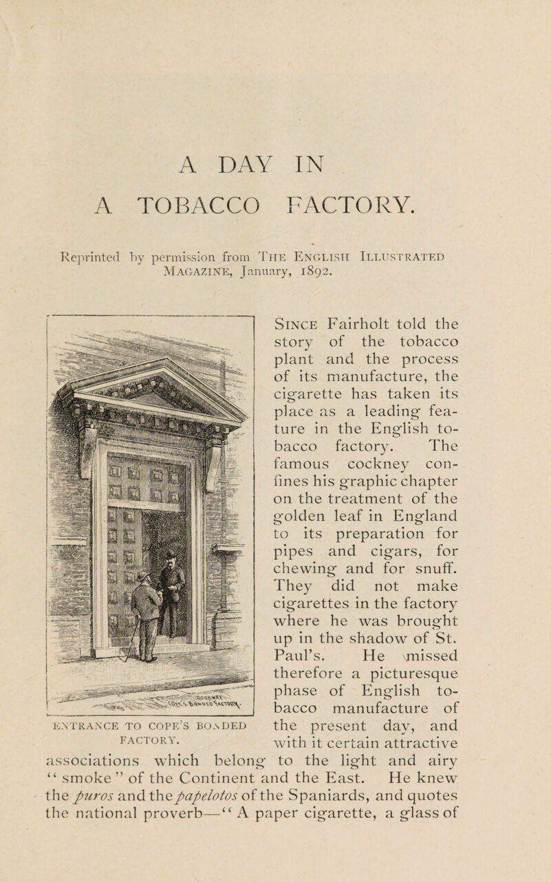 A DAY IN A TOBACCO FACTORY. Reprinted by permission from The English Illustrated Magazine, January, 1892. Since Fairholt told the story of the tobacco plant and the process of its manufacture, the cigarette has taken its place as a leading fea¬ ture in the English to¬ bacco factory. The famous cockney con¬ fines his graphic chapter on the treatment of the golden leaf in England to its preparation for pipes and cigars, for chewing and for snuff. They did not make cigarettes in the factory where he was brought up in the shadow of St. Paul’s. He vmissed therefore a picturesque phase of English to¬ bacco manufacture of entrance to cope’s bo.sded the present day, and factory. with it certain attractive associations which belong to the light and airy “ smoke ” of the Continent and the East. He knew the puros and thepapelotos of the Spaniards, and quotes the national proverb—“ A paper cigarette, a glass of