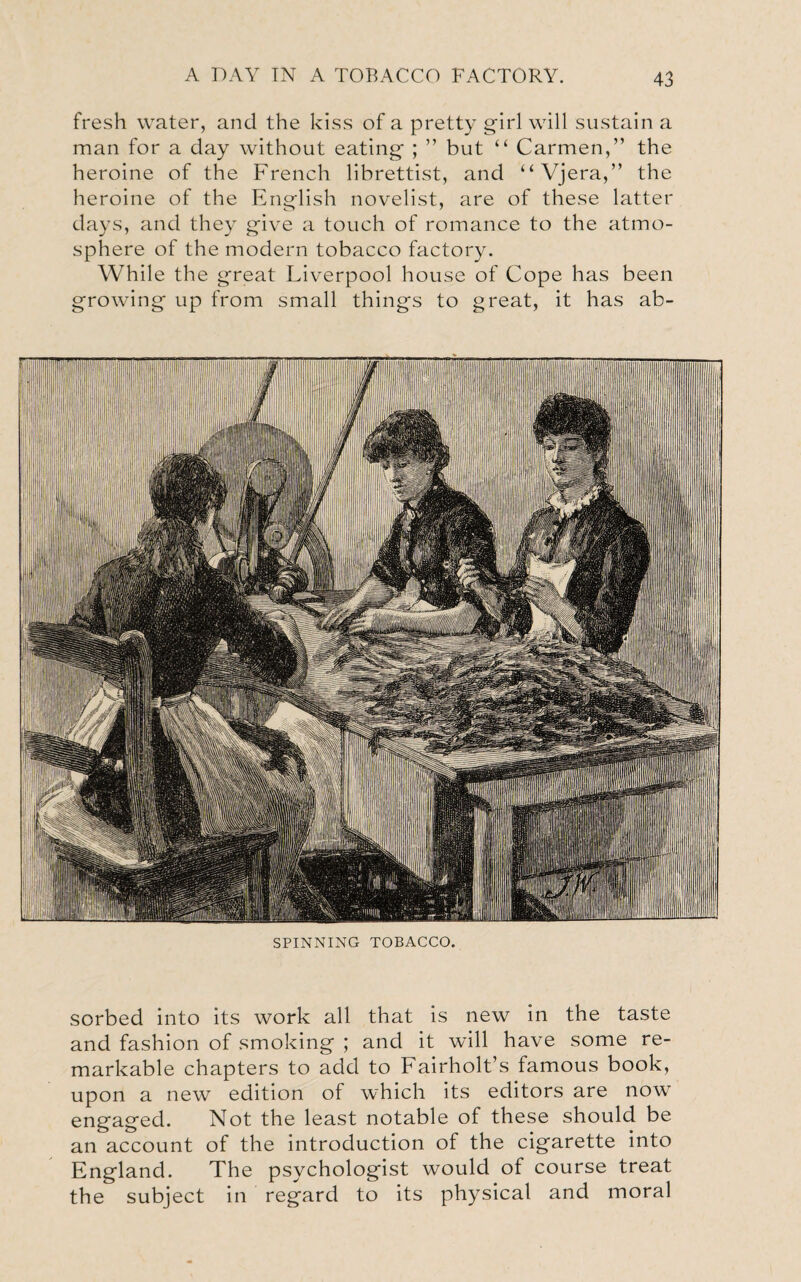 fresh water, and the kiss of a pretty girl will sustain a man for a day without eating ; ” but “ Carmen,” the heroine of the French librettist, and “Vjera,” the heroine of the English novelist, are of these latter days, and they give a touch of romance to the atmo¬ sphere of the modern tobacco factory. While the great Liverpool house of Cope has been growing up from small things to great, it has ab- M illlililllliiiliUlli i!i •I ill ' i ■Iflfi'HI WmMB illl Ijl.wl aS&Wc, 'iiMiiiii'i j|] Ill I SPINNING TOBACCO. sorbed into its work all that is new in the taste and fashion of smoking ; and it will have some re¬ markable chapters to add to Fairholt’s famous book, upon a new edition of which its editors are now engaged. Not the least notable of these should be an account of the introduction of the cigarette into England. The psychologist would of course treat the subject in regard to its physical and moral