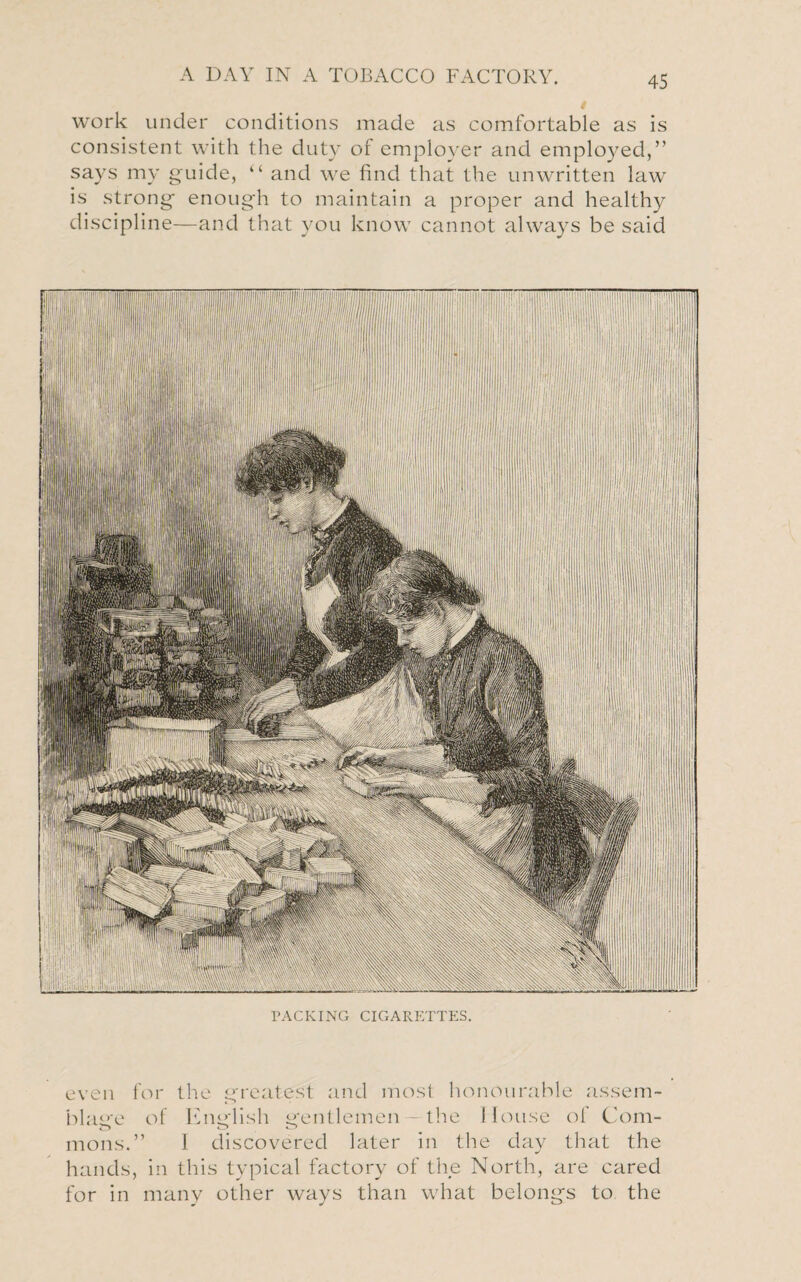 work under conditions made as comfortable as is consistent with the duty of employer and employed,” says my guide, “ and we find that the unwritten law is strong enough to maintain a proper and healthy discipline—and that you know cannot always be said PACKING CIGARETTES. even for the greatest and most honourable assem¬ blage of English gentlemen —the House of Com- mons.” I discovered later in the day that the hands, in this typical factory of the North, are cared for in many other ways than what belongs to the