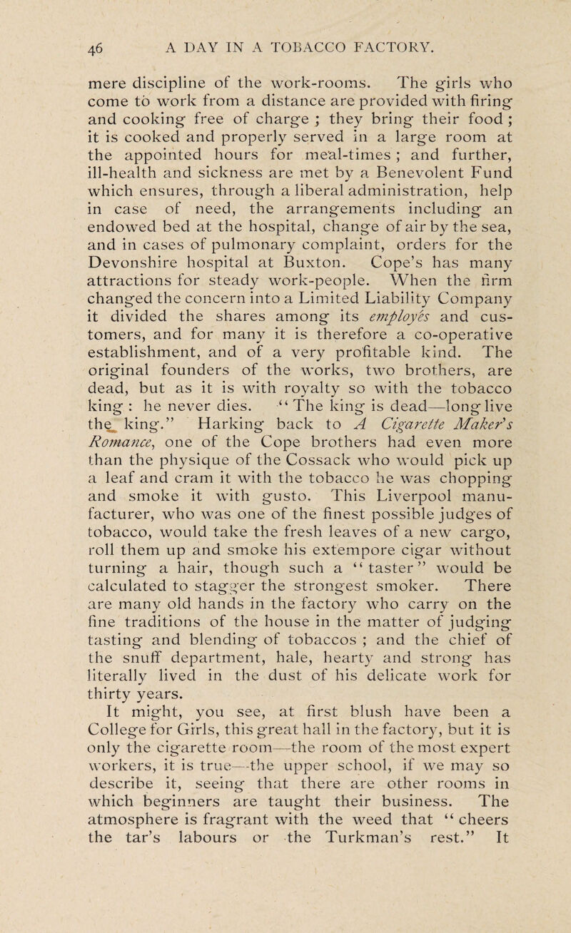 mere discipline of the work-rooms. The girls who come to work from a distance are provided with firing and cooking free of charge ; they bring their food ; it is cooked and properly served in a large room at the appointed hours for meal-times ; and further, ill-health and sickness are met by a Benevolent Fund which ensures, through a liberal administration, help in case of need, the arrangements including an endowed bed at the hospital, change of air by the sea, and in cases of pulmonary complaint, orders for the Devonshire hospital at Buxton. Cope’s has many attractions for steady work-people. When the firm changed the concern into a Limited Liability Company it divided the shares among its employes and cus¬ tomers, and for many it is therefore a co-operative establishment, and of a very profitable kind. The original founders of the works, two brothers, are dead, but as it is with royalty so with the tobacco king : he never dies. “The king is dead—long live the^ king.” Harking back to A Cigarette Maker's Romance, one of the Cope brothers had even more than the physique of the Cossack who would pick up a leaf and cram it with the tobacco he was chopping and smoke it with gusto. This Liverpool manu¬ facturer, who was one of the finest possible judges of tobacco, would take the fresh leaves of a new cargo, roll them up and smoke his extempore cigar without turning a hair, though such a “taster” would be calculated to stagger the strongest smoker. There are many old hands in the factory who carry on the fine traditions of the house in the matter of judging tasting and blending of tobaccos ; and the chief of the snuff department, hale, hearty and strong has literally lived in the dust of his delicate work for thirty years. It might, you see, at first blush have been a College for Girls, this great hall in the factory, but it is only the cigarette room—the room of the most expert workers, it is true—the upper school, if we may so describe it, seeing that there are other rooms in which beginners are taught their business. The atmosphere is fragrant with the weed that “ cheers the tar’s labours or the Turkman’s rest.” It