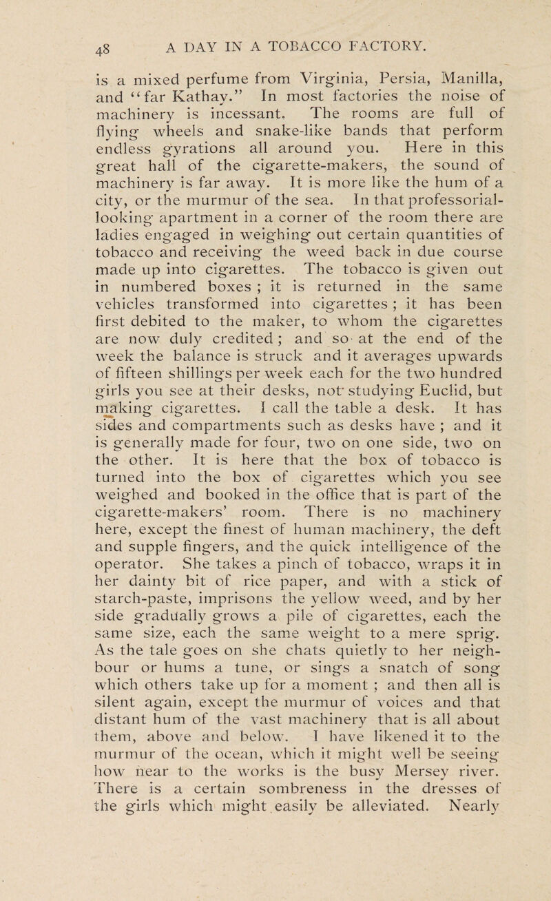 is a mixed perfume from Virginia, Persia, Manilla, and “ far Kathay.” In most factories the noise of machinery is incessant. The rooms are full of flying wheels and snake-like bands that perform endless gyrations all around you. Here in this great hall of the cigarette-makers, the sound of machinery is far away. It is more like the hum of a city, or the murmur of the sea. In that professorial- looking apartment in a corner of the room there are ladies engaged in weighing out certain quantities of tobacco and receiving the weed back in due course made up into cigarettes. The tobacco is given out in numbered boxes ; it is returned in the same vehicles transformed into cigarettes ; it has been first debited to the maker, to whom the cigarettes are now duly credited; and so-at the end of the week the balance is struck and it averages upwards of fifteen shillings per week each for the two hundred girls you see at their desks, not* studying Euclid, but making cigarettes. I call the table a desk. It has sides and compartments such as desks have ; and it is generally made for four, two on one side, two on the other. It is here that the box of tobacco is turned into the box of cigarettes which you see weighed and booked in the office that is part of the cigarette-makers’ room. There is no machinery here, except the finest of human machinery, the deft and supple fingers, and the quick intelligence of the operator. She takes a pinch of tobacco, wraps it in her dainty bit of rice paper, and with a stick of starch-paste, imprisons the yellow weed, and by her side gradually grows a pile of cigarettes, each the same size, each the same weight to a mere sprig. As the tale goes on she chats quietly to her neigh¬ bour or hums a tune, or sings a snatch of song which others take up for a moment ; and then all is silent again, except the murmur of voices and that distant hum of the vast machinery that is all about them, above and below. I have likened it to the murmur of the ocean, which it might well be seeing how near to the works is the busy Mersey river. There is a certain sombreness in the dresses of the girls which might,easily be alleviated. Nearly