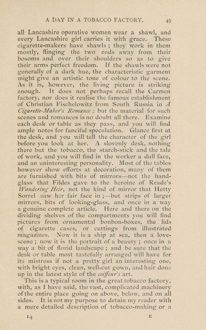 all Lancashire operative women wear a shawl, and every Lancashire girl carries it with grace. These cigarette-makers have shawls ; they work in them mostly, flinging the two ends away from their bosoms and over their shoulders so as to give their arms perfect freedom. If the shawls were not generally of a dark hue, the characteristic garment might give an artistic tone of colour to the scene. As it is, however, the living picture is striking enough. It does not perhaps -recall the Carmen factory, nor does it realise the famous establishment of Christian Fischelowitz from South Russia in A Cigarette-Make?'' s Ro??iance ; but the material for such scenes and romances is no doubt all there. Examine each desk or table as they pass, and you will find ample notes for fanciful speculation. Glance first at the desk, and you will tell the character of the girl before you look at her. A slovenly desk, nothing there but the tobacco, the starch-stick and the tale of work, and you will find in the worker a dull face, and an uninteresting personality. Most of the tables however show efforts at decoration, many of them are furnished with bits of mirrors—not the hand¬ glass that Fildes gave to the heroine of Reade’s Wandering Heir, not the kind of mirror that Fletty Sorrel saw her fair face in ;—but strips of larger mirrors, bits of looking-glass, and once in a way a genuine complete article. Here and there on the dividing shelves of the compartments you will find pictures from ornamental bonbon-boxes, the lids of cigarette cases, or cuttings from illustrated magazines. Now it is a ship at sea, then a love- scene ; now it is the portrait of a beauty ; once in a way a bit of florid landscape ; and be sure that the desk or table most tastefully arranged will have for its mistress if not a pretty girl an interesting one, with bright eyes, clean, well-cut gown, and hair done up in the latest style of the coiffeur's art. This is a typical room in the great tobacco factory, with, as I have said, the vast, complicated machinery of the entire place going on above, below, and on all sides. It is not my purpose to detain my reader with a mere detailed description of tobacco-making or a