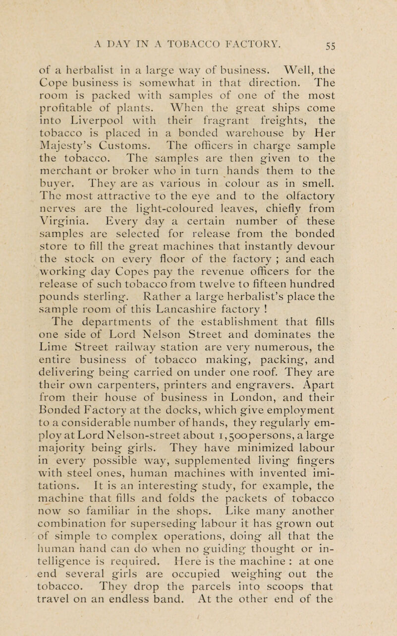 of a herbalist in a large way of business. Well, the Cope business is somewhat in that direction. The room is packed with samples of one of the most profitable of plants. When the great ships come into Liverpool with their fragrant freights, the tobacco is placed in a bonded warehouse by Her Majesty’s Customs. The officers in charge sample the tobacco. The samples are then given to the merchant or broker who in turn hands them to the buyer. Thev are as various in colour as in smell. The most attractive to the eye and to the olfactory nerves are the light-coloured leaves, chiefly from Virginia. Every day a certain number of these samples are selected for release from the bonded store to fill the great machines that instantly devour the stock on every floor of the factory ; and each working day Copes pay the revenue officers for the release of such tobacco from twelve to fifteen hundred pounds sterling. Rather a large herbalist’s place the sample room of this Lancashire factory ! The departments of the establishment that fills one side of Lord Nelson Street and dominates the Lime Street railway station are very numerous, the entire business of tobacco making, packing, and delivering being carried on under one roof. They are their own carpenters, printers and engravers. Apart from their house of business in London, and their Bonded Factory at the docks, which give employment to a considerable number of hands, they regularly em¬ ploy at Lord Nelson-street about i,5oopersons, a large majority being girls. They have minimized labour in every possible way, supplemented living fingers with steel ones, human machines with invented imi¬ tations. It is an interesting study, for example, the machine that fills and folds the packets of tobacco now so familiar in the shops. Like many another combination for superseding labour it has grown out of simple to complex operations, doing all that the human hand can do when no guiding thought or in- telligence is required. Here is the machine : at one end several girls are occupied weighing out the tobacco. They drop the parcels into scoops that travel on an endless band. At the other end of the