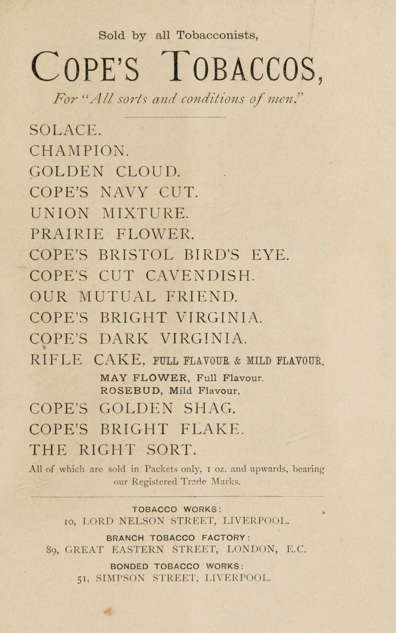 Sold by all Tobacconists, Cope’s Tobaccos, For “All sorts and conditions of meni' SOLACE. CHAMPION. GOLDEN CLOUD. COPE’S NAVY CUT. UNION MIXTURE. PRAIRIE FLOWER. COPE’S BRISTOL BIRD’S EYE. COPE’S CUT CAVENDISH. OUR MUTUAL FRIEND. COPE’S BRIGHT VIRGINIA. COPE’S DARK VIRGINIA. * RIFLE CAKE, pull platour & mild flavour. MAY FLOWER, Full Flavour. ROSEBUD, Mild Flavour. COPE’S GOLDEN SHAG. COPE’S BRIGHT FLAKE. THE RIGHT SORT. All of which are sold in Packets only, i oz. and upwards, bearing our Registered Trade Marks. TOBACCO WORKS: io, LORD NELSON STREET, LIVERPOOL. BRANCH TOBACCO FACTORY: 89, GREAT EASTERN STREET, LONDON, E.C. BONDED TOBACCO WORKS: 51, SIMPSON STREET, LIVERPOOL.