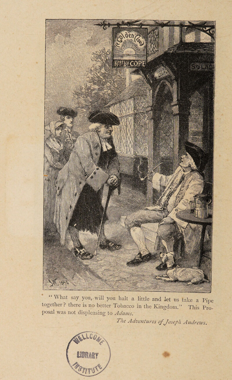 What say you, v/ili you halt a little and let us take a Pipe together? there is no better Tobacco in the Kingdom/'’ This Pro¬ posal was not displeasing to Adams. The Adventures of foseph Andrews.