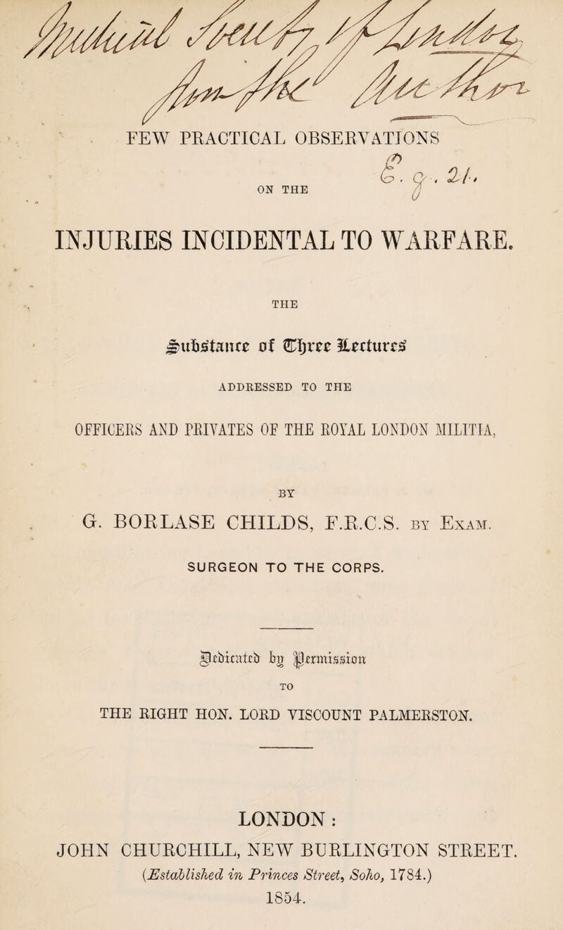 ON THE 21. INJURIES INCIDENTAL TO WARFARE. THE $u%£taiue of Eljm EvcturrS ADDRESSED TO THE OFFICERS AND PRIVATES OF THE ROYAL LONDON MILITIA, BY G. BORLASE CHILDS, E.R.C.S. by Exam. SURGEON TO THE CORPS. Ipjcbicatcb bti permission TO THE RIGHT HON. LORD VISCOUNT PALMERSTON. LONDON: JOHN CHURCHILL, NEW BURLINGTON STREET. (.Established in Princes Street, Soho, 1784.) 1854.