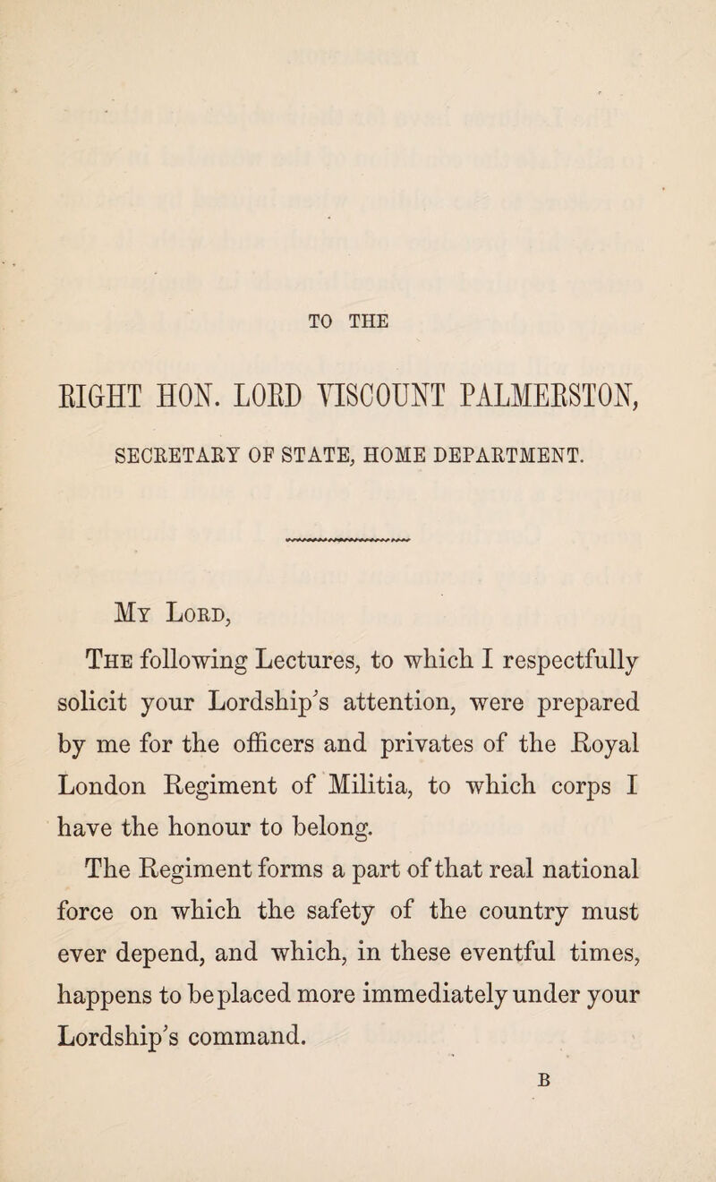 TO THE EIGHT HON. LORD VISCOUNT PALMEBSTON, SECRETARY OF STATE, HOME DEPARTMENT. My Lord, The following Lectures, to which I respectfully solicit your Lordship's attention, were prepared by me for the officers and privates of the Hoyal London Regiment of Militia, to which corps I have the honour to belong. The Regiment forms a part of that real national force on which the safety of the country must ever depend, and which, in these eventful times, happens to be placed more immediately under your Lordship's command.