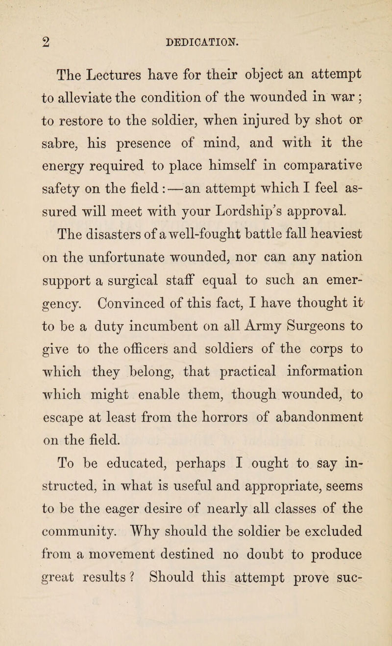 The Lectures have for their object an attempt to alleviate the condition of the wounded in war; to restore to the soldier, when injured by shot or sabre, his presence of mind, and with it the energy required to place himself in comparative safety on the field :—an attempt which I feel as¬ sured will meet with your Lordship's approval. The disasters of a well-fought battle fall heaviest on the unfortunate wounded, nor can any nation support a surgical staff equal to such an emer¬ gency. Convinced of this fact, I have thought it to be a duty incumbent on all Army Surgeons to give to the officers and soldiers of the corps to which they belong, that practical information which might enable them, though wounded, to escape at least from the horrors of abandonment on the field. To be educated, perhaps I ought to say in¬ structed, in what is useful and appropriate, seems to be the eager desire of nearly all classes of the community. Why should the soldier be excluded from a movement destined no doubt to produce great results ? Should this attempt prove sue-