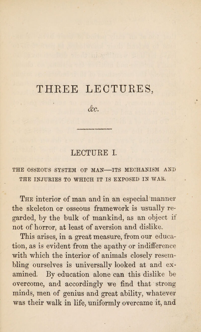 THREE LECTURES, &c. LECTURE I. THE OSSEOUS SYSTEM OF MAN—ITS MECHANISM AND THE INJURIES TO WHICH IT IS EXPOSED IN WAR, The interior of man and in an especial manner the skeleton or osseous framework is usually re¬ garded, by the bulk of mankind, as an object if not of horror, at least of aversion and dislike. This arises, in a great measure, from our educa¬ tion, as is evident from the apathy or indifference with which the interior of animals closely resem¬ bling ourselves is universally looked at and ex¬ amined. By education alone can this dislike be overcome, and accordingly we find that strong minds, men of genius and great ability, whatever was their walk in life, uniformly overcame it, and