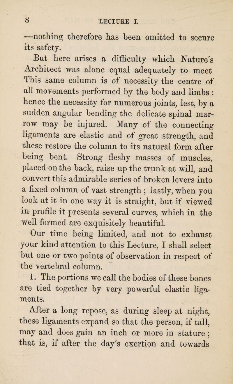 -—nothing therefore has been omitted to secure its safety. But here arises a difficulty which Nature's Architect was alone equal adequately to meet This same column is of necessity the centre of all movements performed by the body and limbs : hence the necessity for numerous joints, lest, by a sudden angular bending the delicate spinal mar¬ row may be injured. Many of the connecting ligaments are elastic and of great strength, and these restore the column to its natural form after being bent. Strong fleshy masses of muscles, placed on the back, raise up the trunk at will, and convert this admirable series of broken levers into a fixed column of vast strength ; lastly, when you look at it in one way it is straight, but if viewed in profile it presents several curves, which in the well formed are exquisitely beautiful. Our time being limited, and not to exhaust your kind attention to this Lecture, I shall select but one or two points of observation in respect of the vertebral column. 1. The portions we call the bodies of these bones are tied together by very powerful elastic liga¬ ments. After a long repose, as during sleep at night, these ligaments expand so that the person, if tall, may and does gain an inch or more in stature ; that is, if after the day's exertion and towards