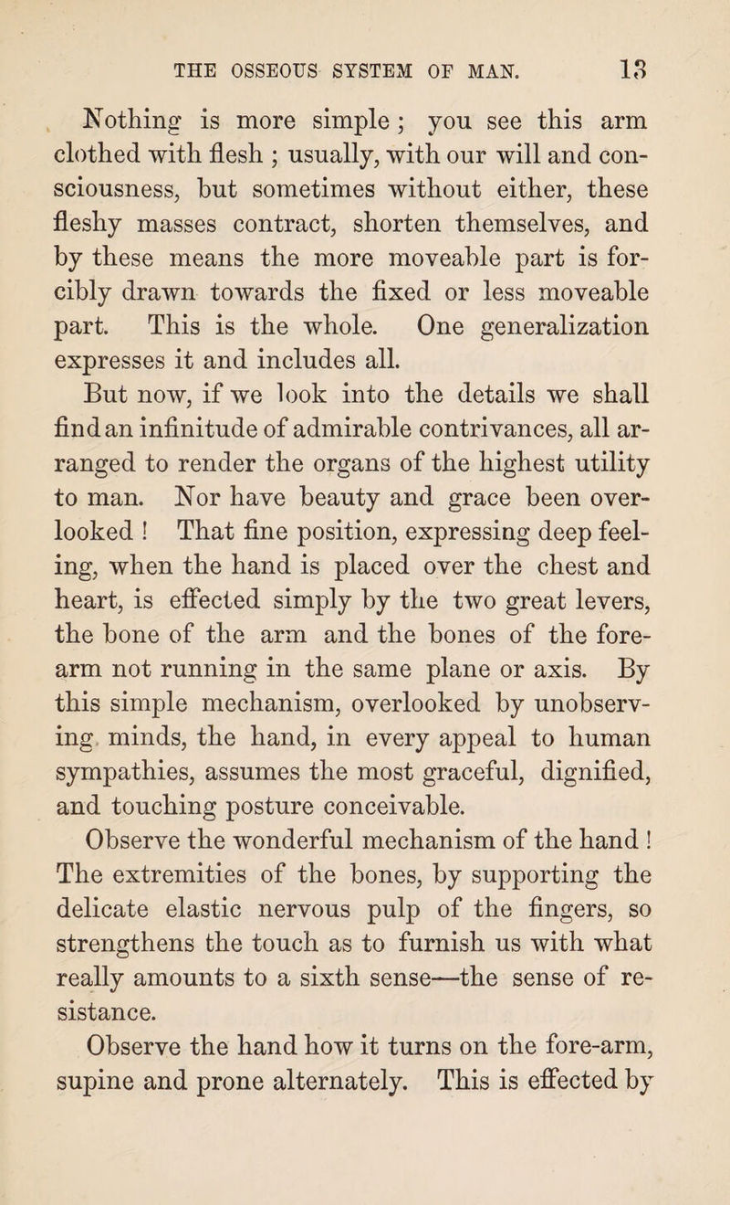 Nothing is more simple ; you see this arm clothed with flesh ; usually, with our will and con¬ sciousness, but sometimes without either, these fleshy masses contract, shorten themselves, and by these means the more moveable part is for¬ cibly drawn towards the fixed or less moveable part. This is the whole. One generalization expresses it and includes all. But now, if we look into the details we shall find an infinitude of admirable contrivances, all ar¬ ranged to render the organs of the highest utility to man. Nor have beauty and grace been over¬ looked ! That fine position, expressing deep feel¬ ing, when the hand is placed over the chest and heart, is effected simply by the two great levers, the bone of the arm and the bones of the fore¬ arm not running in the same plane or axis. By this simple mechanism, overlooked by unobserv¬ ing minds, the hand, in every appeal to human sympathies, assumes the most graceful, dignified, and touching posture conceivable. Observe the wonderful mechanism of the hand ! The extremities of the bones, by supporting the delicate elastic nervous pulp of the fingers, so strengthens the touch as to furnish us with what really amounts to a sixth sense—the sense of re¬ sistance. Observe the hand how it turns on the fore-arm, supine and prone alternately. This is effected by