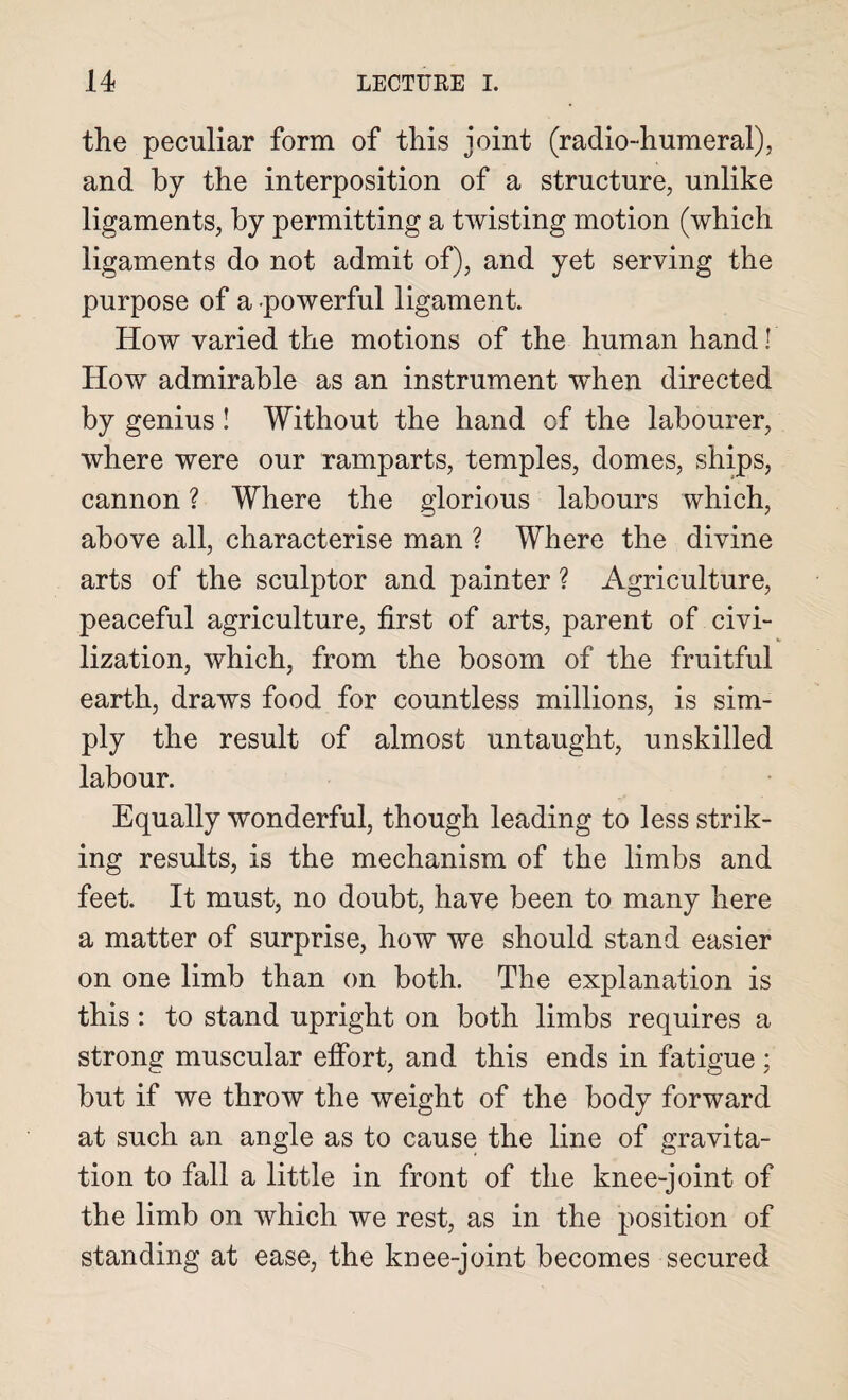 the peculiar form of this joint (radio-humeral), and by the interposition of a structure, unlike ligaments, by permitting a twisting motion (which ligaments do not admit of), and yet serving the purpose of a powerful ligament. How varied the motions of the human hand! How admirable as an instrument when directed by genius! Without the hand of the labourer, where were our ramparts, temples, domes, ships, cannon ? Where the glorious labours which, above all, characterise man ? Where the divine arts of the sculptor and painter ? Agriculture, peaceful agriculture, first of arts, parent of civi¬ lization, which, from the bosom of the fruitful earth, draws food for countless millions, is sim¬ ply the result of almost untaught, unskilled labour. Equally wonderful, though leading to less strik¬ ing results, is the mechanism of the limbs and feet. It must, no doubt, have been to many here a matter of surprise, how we should stand easier on one limb than on both. The explanation is this: to stand upright on both limbs requires a strong muscular effort, and this ends in fatigue ; but if we throw the weight of the body forward at such an angle as to cause the line of gravita¬ tion to fall a little in front of the knee-joint of the limb on which we rest, as in the position of standing at ease, the knee-joint becomes secured