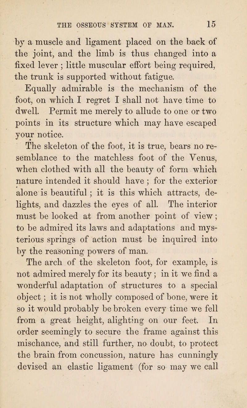 by a muscle and ligament placed on the back of the joint, and the limb is thus changed into a fixed lever ; little muscular effort being required, the trunk is supported without fatigue. Equally admirable is the mechanism of the foot, on which I regret I shall not have time to dwell. Permit me merely to allude to one or two points in its structure which may have escaped your notice. The skeleton of the foot, it is true, bears no re¬ semblance to the matchless foot of the Yenus, when clothed with all the beauty of form which nature intended it should have ; for the exterior alone is beautiful; it is this which attracts, de¬ lights, and dazzles the eyes of all. The interior must be looked at from another point of view; to be admired its laws and adaptations and mys¬ terious springs of action must be inquired into by the reasoning powers of man. The arch of the skeleton foot, for example, is not admired merely for its beauty ; in it we find a wonderful adaptation of structures to a special object; it is not wholly composed of bone, were it so it would probably be broken every time we fell from a great height, alighting on our feet. In order seemingly to secure the frame against this mischance, and still further, no doubt, to protect the brain from concussion, nature has cunningly devised an elastic ligament (for so may we call