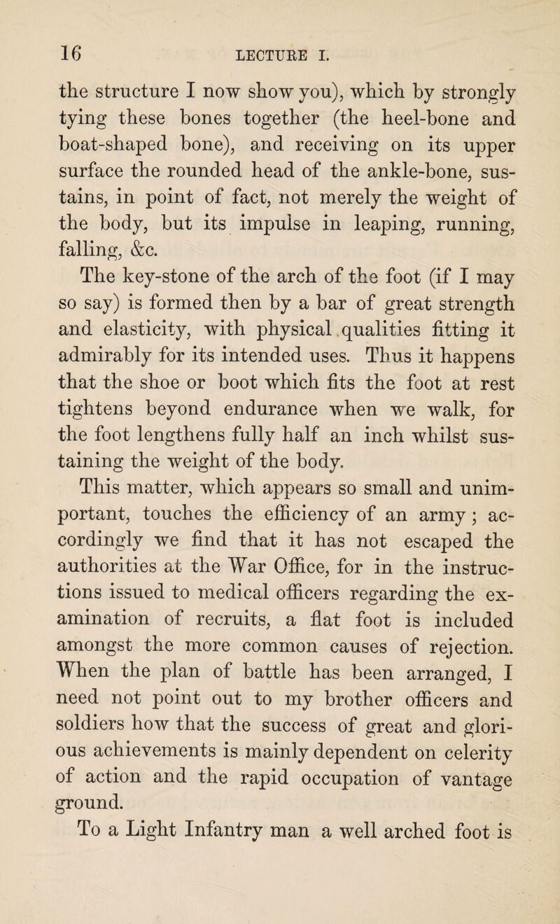 the structure I now show you), which by strongly tying these bones together (the heel-bone and boat-shaped bone), and receiving on its upper surface the rounded head of the ankle-bone, sus¬ tains, in point of fact, not merely the weight of the body, but its impulse in leaping, running, falling, &c. The key-stone of the arch of the foot (if I may so say) is formed then by a bar of great strength and elasticity, with physical qualities fitting it admirably for its intended uses. Thus it happens that the shoe or boot which fits the foot at rest tightens beyond endurance when we walk, for the foot lengthens fully half an inch whilst sus¬ taining the weight of the body. This matter, which appears so small and unim¬ portant, touches the efficiency of an army; ac¬ cordingly we find that it has not escaped the authorities at the War Office, for in the instruc¬ tions issued to medical officers regarding the ex¬ amination of recruits, a flat foot is included amongst the more common causes of rejection. When the plan of battle has been arranged, I need not point out to my brother officers and soldiers how that the success of great and glori¬ ous achievements is mainly dependent on celerity of action and the rapid occupation of vantage ground. To a Light Infantry man a well arched foot is