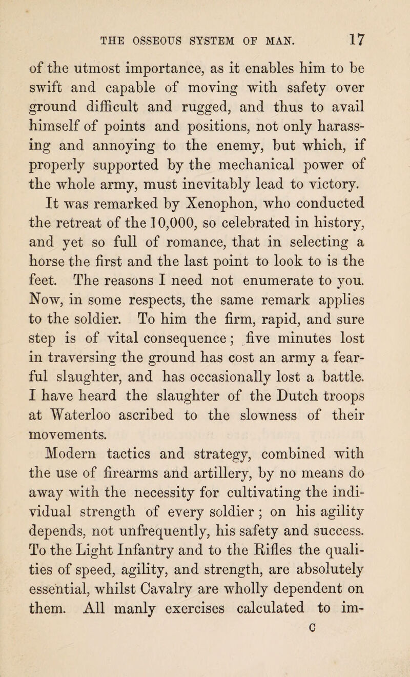 of the utmost importance, as it enables him to be swift and capable of moving with safety over ground difficult and rugged, and thus to avail himself of points and positions, not only harass¬ ing and annoying to the enemy, but which, if properly supported by the mechanical power of the whole army, must inevitably lead to victory. It was remarked by Xenophon, who conducted the retreat of the 10,000, so celebrated in history, and yet so full of romance, that in selecting a horse the first and the last point to look to is the feet. The reasons I need not enumerate to you. Now, in some respects, the same remark applies to the soldier. To him the firm, rapid, and sure step is of vital consequence; five minutes lost in traversing the ground has cost an army a fear¬ ful slaughter, and has occasionally lost a battle. I have heard the slaughter of the Dutch troops at Waterloo ascribed to the slowness of their movements. Modern tactics and strategy, combined with the use of firearms and artillery, by no means do away with the necessity for cultivating the indi¬ vidual strength of every soldier ; on his agility depends, not unfrequently, his safety and success. To the Light Infantry and to the Rifles the quali¬ ties of speed, agility, and strength, are absolutely essential, whilst Cavalry are wholly dependent on them. All manly exercises calculated to im- c