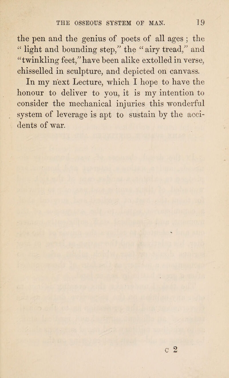 the pen and the genius of poets of all ages ; the “ light and bounding step/' the “ airy tread/’ and “twinkling feet/’have been alike extolled in verse, chisselled in sculpture, and depicted on canvass. In my next Lecture, which I hope to have the honour to deliver to you, it is my intention to consider the mechanical injuries this wonderful system of leverage is apt to sustain by the acci¬ dents of war.