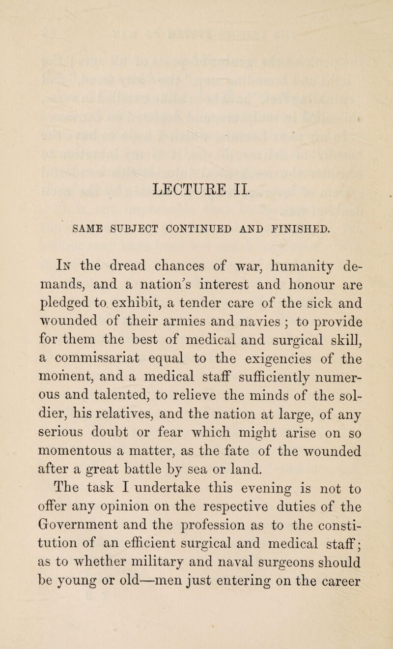 SAME SUBJECT CONTINUED AND FINISHED. In the dread chances of war, humanity de¬ mands, and a nation's interest and honour are pledged to exhibit, a tender care of the sick and wounded of their armies and navies ; to provide for them the best of medical and surgical skill, a commissariat equal to the exigencies of the moment, and a medical staff sufficiently numer¬ ous and talented, to relieve the minds of the sol¬ dier, his relatives, and the nation at large, of any serious doubt or fear which might arise on so momentous a matter, as the fate of the wounded after a great battle by sea or land. The task I undertake this evening is not to offer any opinion on the respective duties of the Government and the profession as to the consti¬ tution of an efficient surgical and medical staff; as to whether military and naval surgeons should be young or old—men just entering on the career