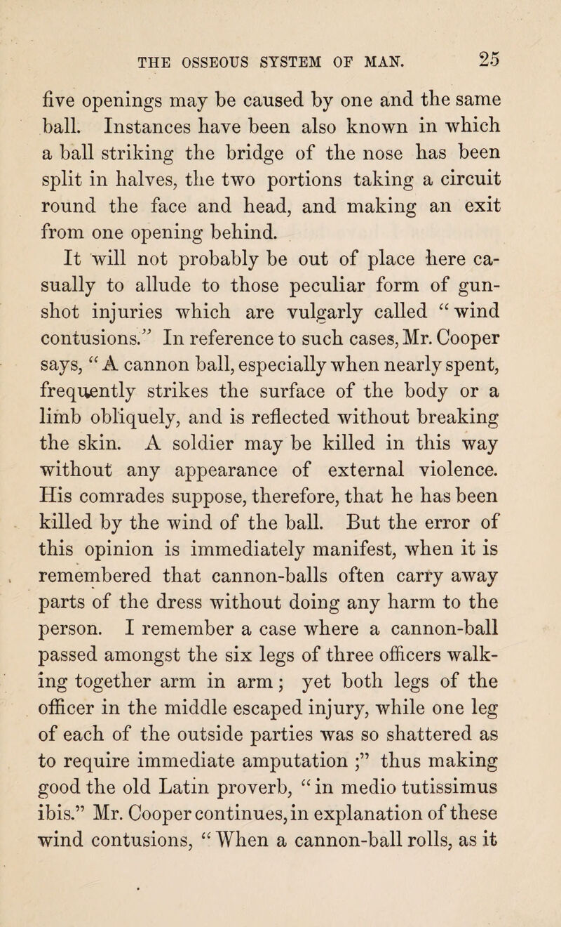 five openings may be caused by one and tbe same ball. Instances have been also known in which a ball striking the bridge of the nose has been split in halves, the two portions taking a circuit round the face and head, and making an exit from one opening behind. It will not probably be out of place here ca¬ sually to allude to those peculiar form of gun¬ shot injuries which are vulgarly called “ wind contusions. In reference to such cases, Mr. Cooper says, “ A cannon ball, especially when nearly spent, frequently strikes the surface of the body or a limb obliquely, and is reflected without breaking the skin. A soldier may be killed in this way without any appearance of external violence. His comrades suppose, therefore, that he has been killed by the wind of the ball. But the error of this opinion is immediately manifest, when it is remembered that cannon-balls often carry away parts of the dress without doing any harm to the person. I remember a case where a cannon-ball passed amongst the six legs of three officers walk¬ ing together arm in arm; yet both legs of the officer in the middle escaped injury, while one leg of each of the outside parties was so shattered as to require immediate amputation thus making good the old Latin proverb, “ in medio tutissimus ibis.” Mr. Cooper continues, in explanation of these wind contusions, “ When a cannon-ball rolls, as it