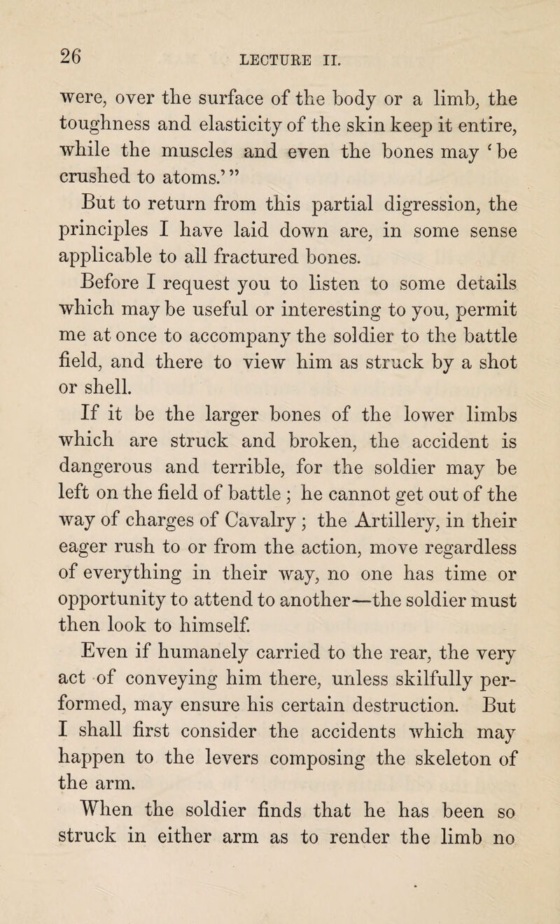 were, over the surface of the body or a limb, the toughness and elasticity of the skin keep it entire, while the muscles and even the bones may £ be crushed to atoms.’ ” But to return from this partial digression, the principles I have laid down are, in some sense applicable to all fractured bones. Before I request you to listen to some details which may be useful or interesting to you, permit me at once to accompany the soldier to the battle field, and there to view him as struck by a shot or shell. If it be the larger bones of the lower limbs which are struck and broken, the accident is dangerous and terrible, for the soldier may be left on the field of battle ; he cannot get out of the way of charges of Cavalry ; the Artillery, in their eager rush to or from the action, move regardless of everything in their way, no one has time or opportunity to attend to another—the soldier must then look to himself. Even if humanely carried to the rear, the very act of conveying him there, unless skilfully per¬ formed, may ensure his certain destruction. But I shall first consider the accidents which may happen to the levers composing the skeleton of the arm. When the soldier finds that he has been so struck in either arm as to render the limb no