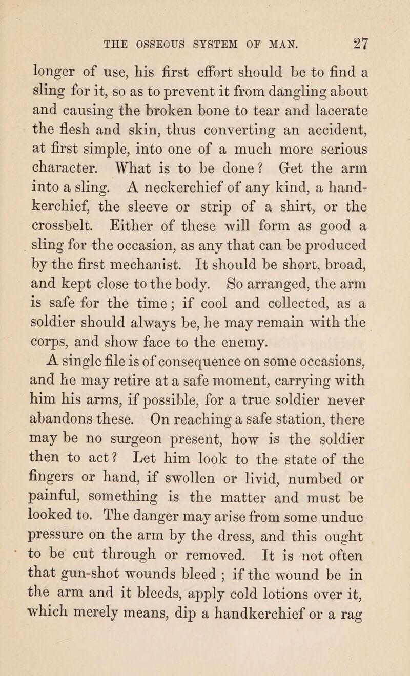 longer of use, his first effort should he to find a sling for it, so as to prevent it from dangling about and causing the broken bone to tear and lacerate the flesh and skin, thus converting an accident, at first simple, into one of a much more serious character. What is to be done ? Get the arm into a sling. A neckerchief of any kind, a hand¬ kerchief, the sleeve or strip of a shirt, or the crossbelt. Either of these will form as good a . sling for the occasion, as any that can be produced by the first mechanist. It should be short, broad, and kept close to the body. So arranged, the arm is safe for the time; if cool and collected, as a soldier should always be, he may remain with the corps, and show face to the enemy. A single file is of consequence on some occasions, and he may retire at a safe moment, carrying with him his arms, if possible, for a true soldier never abandons these. On reaching a safe station, there may be no surgeon present, how is the soldier then to act ? Let him look to the state of the fingers or hand, if swollen or livid, numbed or painful, something is the matter and must be looked to. The danger may arise from some undue pressure on the arm by the dress, and this ought to be cut through or removed. It is not often that gun-shot wounds bleed ; if the wound be in the arm and it bleeds, apply cold lotions over it, which merely means, dip a handkerchief or a rag