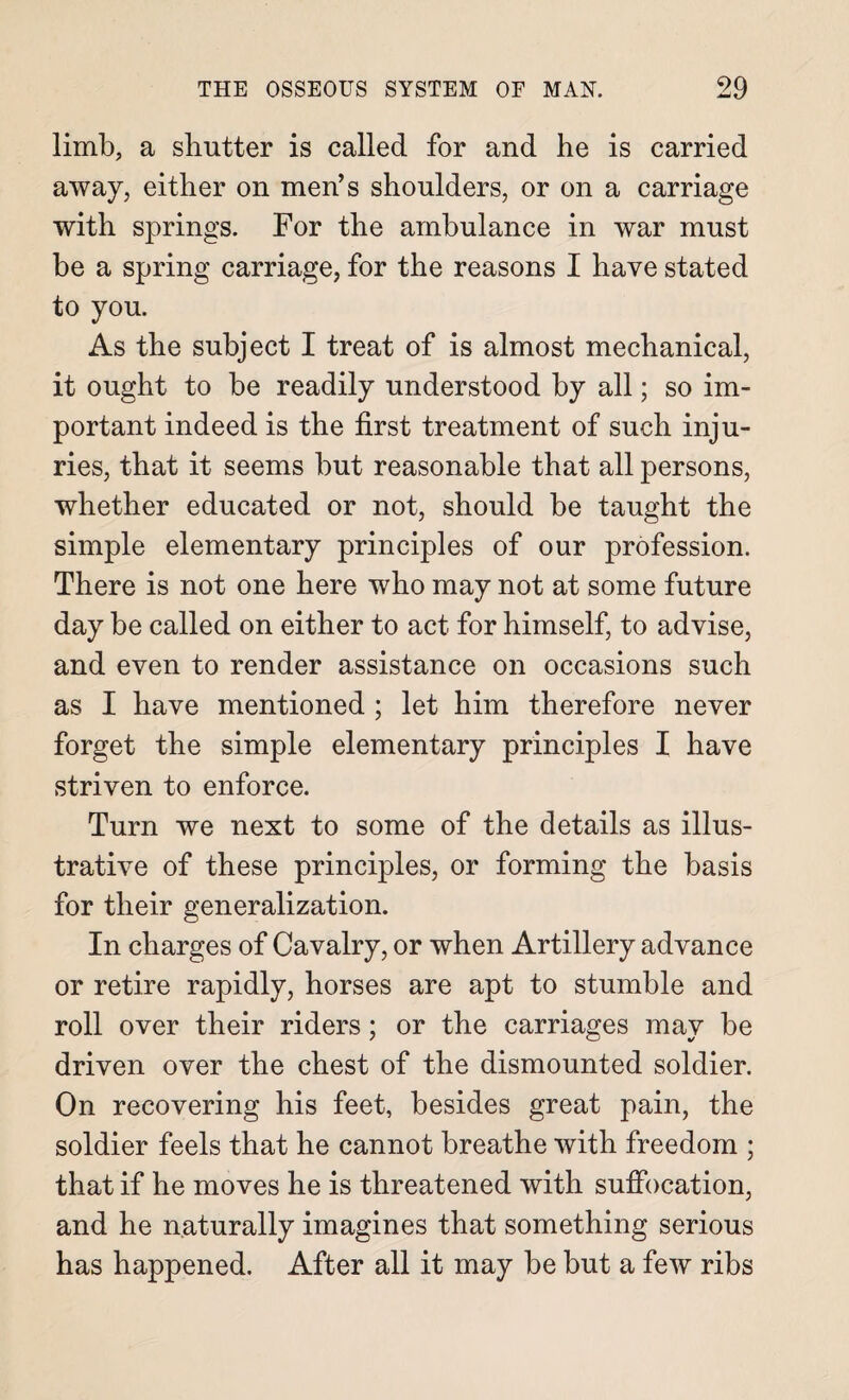 limb, a shutter is called for and he is carried away, either on men’s shoulders, or on a carriage with springs. For the ambulance in war must be a spring carriage, for the reasons I have stated to you. As the subject I treat of is almost mechanical, it ought to be readily understood by all; so im¬ portant indeed is the first treatment of such inju¬ ries, that it seems but reasonable that all persons, whether educated or not, should be taught the simple elementary principles of our profession. There is not one here who may not at some future day be called on either to act for himself, to advise, and even to render assistance on occasions such as I have mentioned ; let him therefore never forget the simple elementary principles I have striven to enforce. Turn we next to some of the details as illus¬ trative of these principles, or forming the basis for their generalization. In charges of Cavalry, or when Artillery advance or retire rapidly, horses are apt to stumble and roll over their riders; or the carriages may be driven over the chest of the dismounted soldier. On recovering his feet, besides great pain, the soldier feels that he cannot breathe with freedom ; that if he moves he is threatened with suffocation, and he naturally imagines that something serious has happened. After all it may be but a few ribs