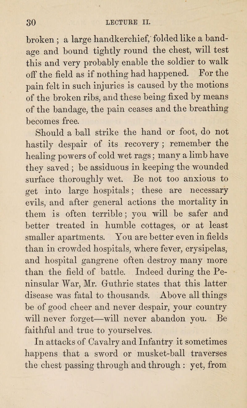 broken ; a large handkerchief/ folded like a band¬ age and bound tightly round the chest, will test this and very probably enable the soldier to walk off the field as if nothing had happened. For the pain felt in such injuries is caused by the motions of the broken ribs, and these being fixed by means of the bandage, the pain ceases and the breathing becomes free. Should a ball strike the hand or foot, do not hastily despair of its recovery ; remember the healing powers of cold wet rags; many a limb have they saved ; be assiduous in keeping the wounded surface thoroughly wet. Be not too anxious to get into large hospitals; these are necessary evils, and after general actions the mortality in them is often terrible; you will be safer and better treated in humble cottages, or at least smaller apartments. You are better even in fields than in crowded hospitals, where fever, erysipelas, and hospital gangrene often destroy many more than the field of battle. Indeed during the Pe¬ ninsular War, Mr. Guthrie states that this latter disease was fatal to thousands. Above all things be of good cheer and never despair, your country will never forget—will never abandon you. Be faithful and true to yourselves. In attacks of Cavalry and Infantry it sometimes happens that a sword or musket-ball traverses the chest passing through and through : yet, from