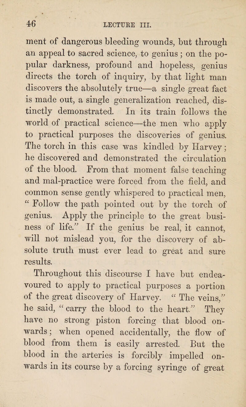 ment of dangerous bleeding wounds, but through an appeal to sacred science, to genius; on the po¬ pular darkness, profound and hopeless, genius directs the torch of inquiry, by that light man discovers the absolutely true—a single great fact is made out, a single generalization reached, dis¬ tinctly demonstrated. In its train follows the world of practical science—the men who apply to practical purposes the discoveries of genius. The torch in this case was kindled by Harvey; he discovered and demonstrated the circulation of the blood. From that moment false teaching and mal-practice were forced from the field, and common sense gently whispered to practical men, “ Follow the path pointed out by the torch of genius. Apply the principle to the great busi¬ ness of life.” If the genius be real, it cannot, will not mislead you, for the discovery of ab¬ solute truth must ever lead to great and sure results. Throughout this discourse I have but endea¬ voured to apply to practical purposes a portion of the great discovery of Harvey. “ The veins,” he said, “ carry the blood to the heart.” They have no strong piston forcing that blood on¬ wards ; when opened accidentally, the flow of blood from them is easily arrested. But the blood in the arteries is forcibly impelled on¬ wards in its course by a forcing syringe of great