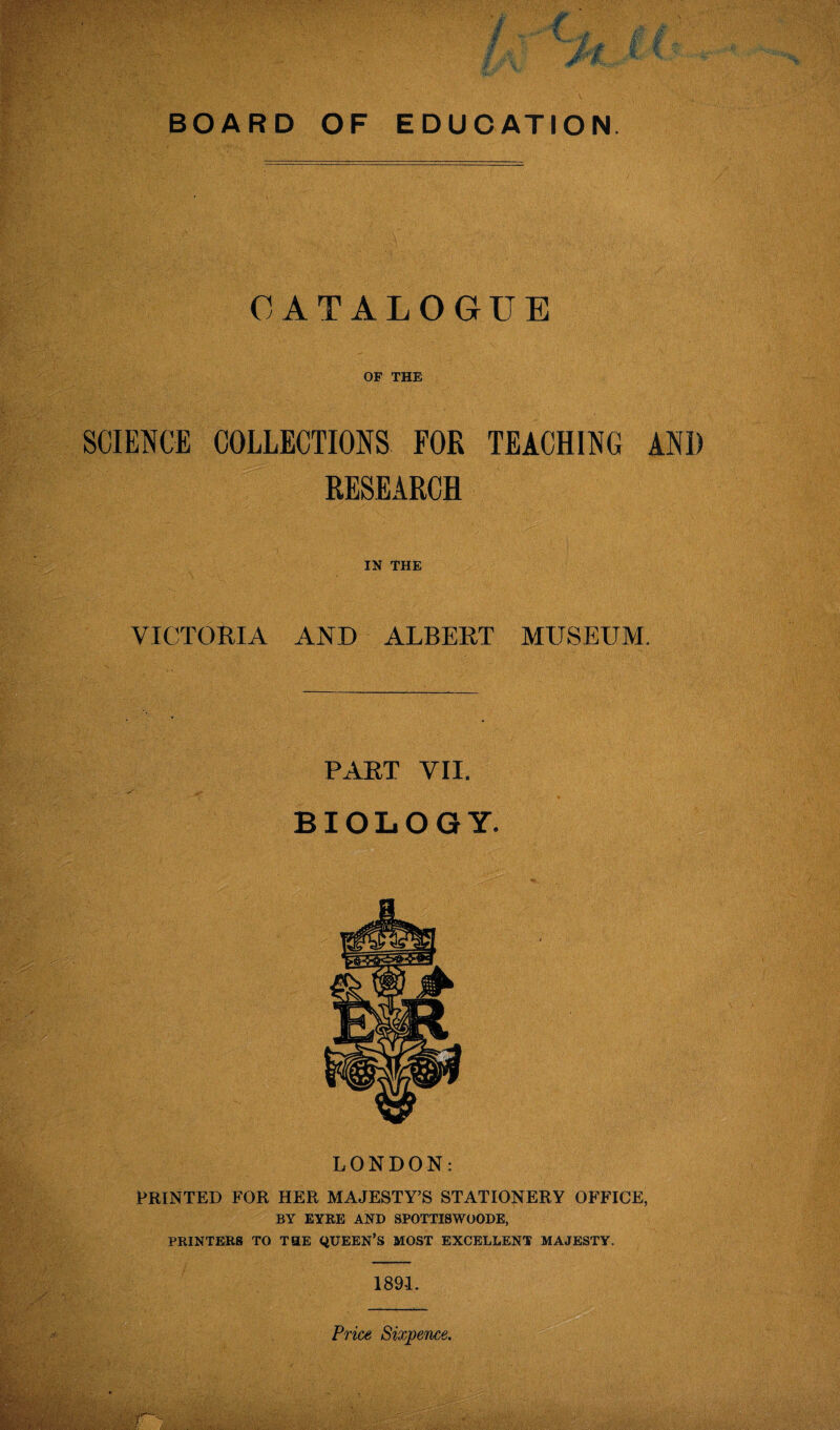 CATALOGUE OF THE SCIENCE COLLECTIONS FOR TEACHING AND RESEARCH IN THE VICTORIA AND ALBERT MUSEUM. PART VII. BIOLOGY. LONDON: PRINTED FOR HER MAJESTY’S STATIONERY OFFICE, BY EYRE AND SPOTTI8WOODE, PRINTERS TO THE QUEEN’S MOST EXCELLENT MAJESTY. 1891. Price Sixpence.