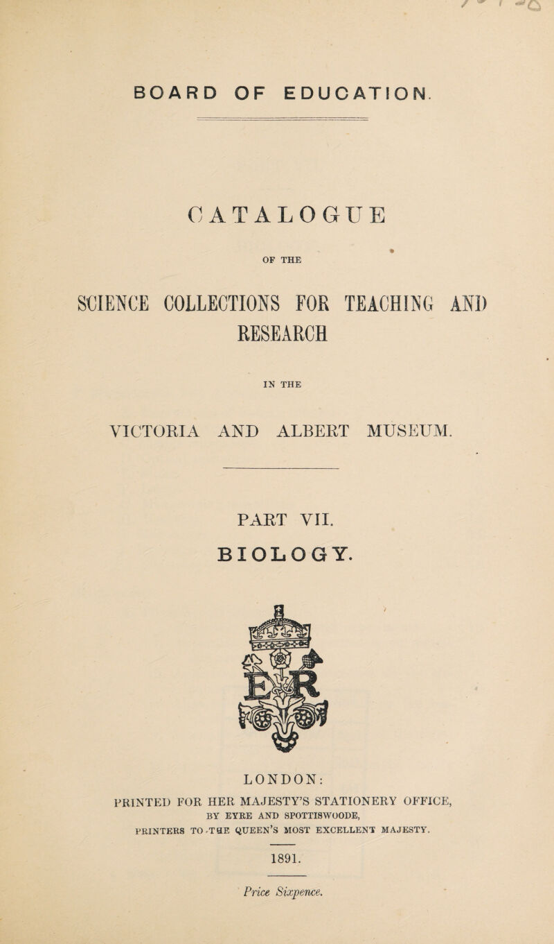 CATALOGUE OF THE SCIENCE COLLECTIONS FOR TEACHING AND RESEARCH IN THE VICTORIA AND ALBERT MUSEUM. PART VII. BIOLOGY. LONDON: PRINTED FOR HER MAJESTY’S STATIONERY OFFICE, BY EYRE AND SPOTTISWOODE, PRINTERS TO -THE QUEEN’S MOST EXCELLENT MAJESTY. 1891.