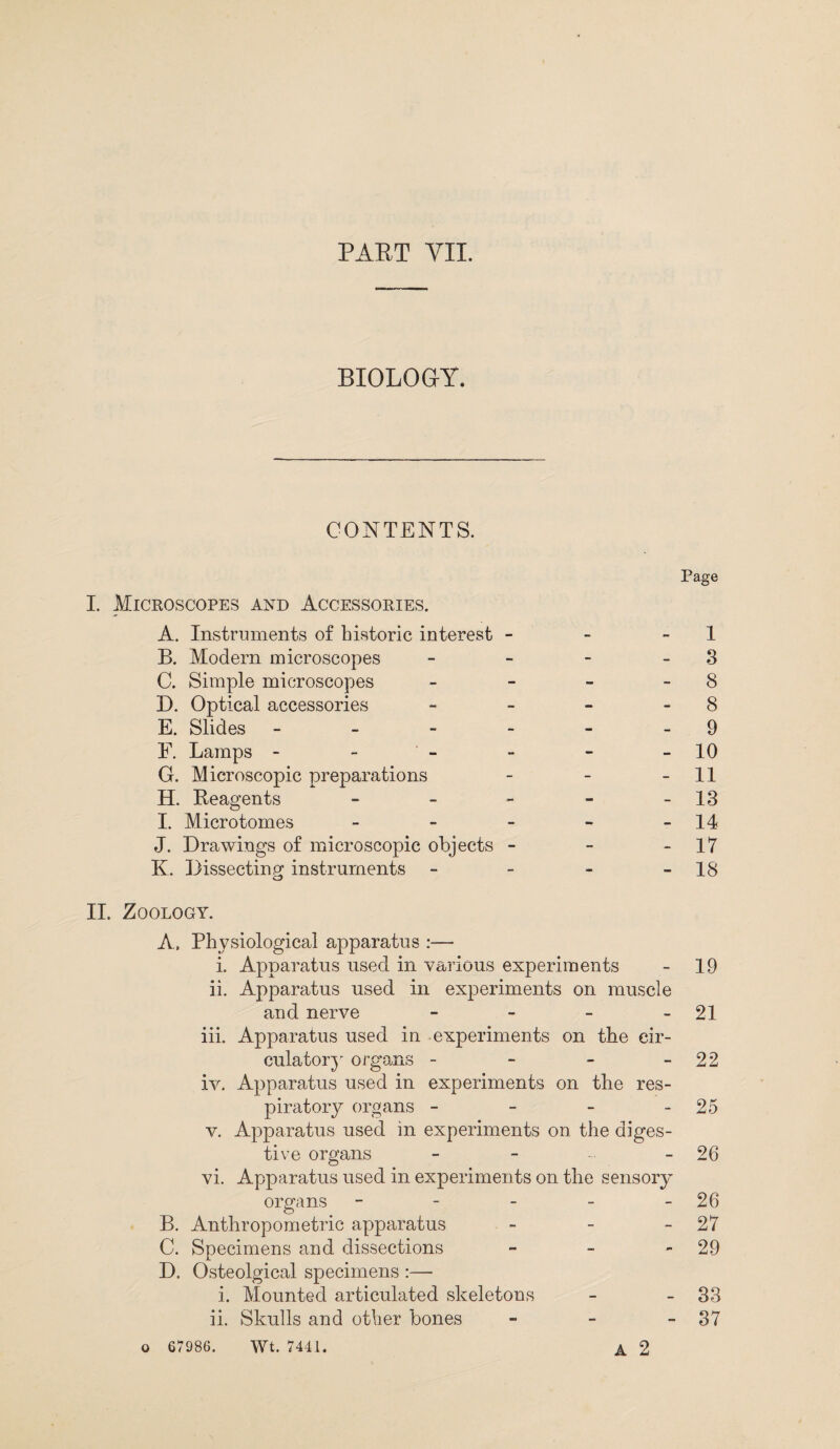 PART VII. BIOLOGY. CONTENTS. Page I. Microscopes and Accessories. A. Instruments of historic interest - - 1 B. Modern microscopes - - - 3 C. Simple microscopes - - - - 8 D. Optical accessories - - - 8 E. Slides - - - - - 9 F. Lamps - - - - - 10 G. Microscopic preparations - - 11 H. Reagents - - - - - 13 I. Microtomes - - - - - 14 J. Drawings of microscopic objects - - - 11 K. Dissecting instruments - - - - 18 II. Zoology. A. Physiological apparatus :— i. Apparatus used in various experiments - 19 ii. Apparatus used in experiments on muscle and nerve - - - - 21 iii. Apparatus used in experiments on the cir¬ culatory organs - - - - 22 iv. Apparatus used in experiments on the res¬ piratory organs - - - - 25 v. Apparatus used in experiments on the diges¬ tive organs - - - - 26 vi. Apparatus used in experimen ts on the sensory organs - - - - - 26 B. Anthropometric apparatus - - - 27 C. Snecimens and dissections - - 29 j. D. Osteolgical specimens :— i. Mounted articulated skeletons - - 33 ii. Skulls and other bones - - - 37