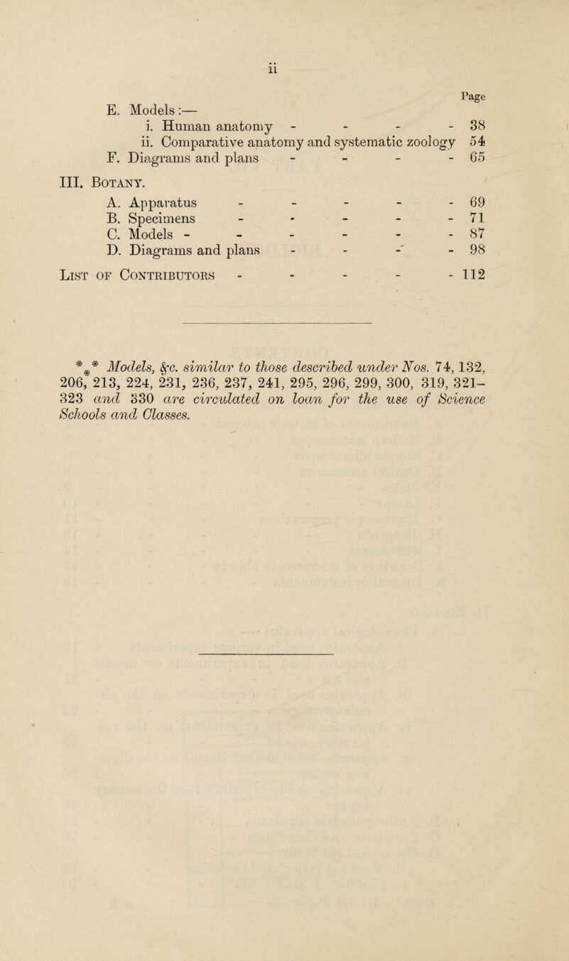 Page E. Models:— i. Human anatomy - - - 38 ii. Comparative anatomy and systematic zoology 54 F. Diagrams and plans - - - 65 III. Botany. A. Apparatus - - - - 69 B. Specimens - - - - - 71 C. Models - - - - - - 87 D. Diagrams and plans - 98 List of Contributors - - - - - 112 ### Models, 8fc. similar to those described under Nos. 74, 132, 206, 213, 224, 231, 236, 237, 241, 295, 296, 299, 300, 319, 321- 323 and 330 are circulated on loan for the use of Science Schools and Glasses.