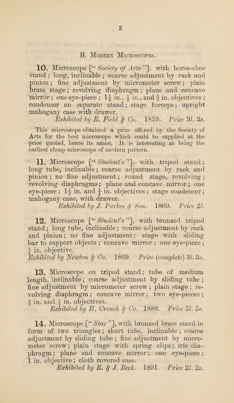 B. Modern Microscopes, 10. Microscope [“Society of Arts”~\> with horse-shoe stand ; long, inclinable; coarse adjustment by rack and pinion; fine adjustment by micrometer screw; plain brass stage; revolving diaphragm; plane and concave mirror; one eye-piece ; 1^ in., \ in., and f in. objectives ; condenser on separate stand; stage forceps; upright mahogany case with drawer. Exhibited by B. Field Sf Go. 1859. Price SI. 3s. This microscope obtained a prize offered by the Society of Arts for the best microscope which could be supplied at the price quoted, hence its name. It is interesting as being the earliest cheap microscope of modern pattern. 11. Microscope [“ Student's”], with tripod stand; long tube, inclinable ; coarse adjustment by rack and pinion ; no fine adjustment; round stage, revolving ; revolving diaphragms; plane and concave mirror; one eye-piece ; 1^- in. and J in. objectives-; stage condenser; mahogany case, with drawer. Exhibited by J. Parkes Sf Son. 1869. Price 21. 12. Microscope [“ Student's with bronzed tripod stand; long tube, inclinable; coarse adjustment by rack and pinion; no fine adjustment; stage with sliding bar to support objects ; concave mirror ; one eye-piece; J in. objective. Exhibited by Newton Sf Go. 1869. Price (complete) SI. Ss. 13. Microscope on tripod stand; tube of medium length, inclinable; coarse adjustment by sliding tube ; fine adjustment by micrometer screw ; plain stage ; re¬ volving diaphragm ; concave mirror; two eye-pieces ; | in. and in. objectives. Exhibited by E. Grouch Sf Go. 1889. Price 51. 5s. 14. Microscope [“ Star”'], with bronzed brass stand in form of two triangles; short tube, inclinable; coarse adjustment by sliding tube ; fine adjustment by micro¬ meter screw; plain stage with spring clips; iris dia¬ phragm ; plane and concave mirror; one eye-piece; 1 in. objective; cloth covered case. Exhibited by B. Sf J. Beck. 1891. Price 21. 2s.