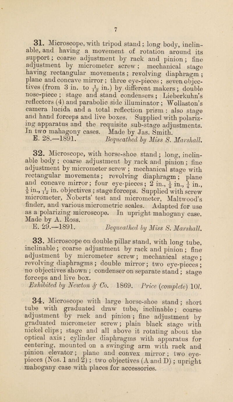 31. Microscope, with tripod stand; long body, inclin¬ able, and having a movement of rotation around its support; coarse adjustment by rack and pinion; fine adjustment by micrometer screw; mechanical stage having rectangular movements ; revolving diaphragm ; plane and concave mirror ; three eye-pieces ; seven objec¬ tives (from 3 in. to TJy in.) by different makers; double nose-piece ; stage and stand condensers ; Lieberkuhn’s reflectors (4) and parabolic side illuminator ; Wollaston’s camera lucida and a total reflection prism : also stage and hand forceps and live boxes. Supplied with polariz- ing apparatus and the requisite sub-stage adjustments. In two mahagony cases. Made by Jas. Smith. E. 28. 1891. Bequeathed by Miss S. Marshall. 32. Microscope, with horse-shoe stand; long, inclin¬ able body ; coarse adjustment by rack and pinion; fine adjustment by micrometer screw ; mechanical stage with rectangular movements; revolving diaphragm; plane and concave mirror; four eye-pieces; 2 in., i in., ± in., s in-> T2 in* objectives ; stage forceps. Supplied with screw micrometer, Roberts’ test and micrometer, Maltwood’s finder, and various micrometric scales. Adapted for use as a polarizing microscope. In upright mahogany case. Made by A. Eoss. E. 29.—1891. Bequeathed by Miss S. Marshall. 33. Microscope on double pillar stand, with long tube, inclinable ; coarse adjustment by rack and pinion; fine adjustment by micrometer screw; mechanical stage; revolving diaphragms ; double mirror; two eye-pieces ; no objectives shown ; condenser on separate stand ; stage forceps and live box. Exhibited by Newton Sf Co. 1869. Price (complete) 10L 34. Microscope with large horse-shoe stand; short tube with graduated draw tube, inclinable; coarse adjustment by rack and pinion; fine adjustment by graduated micrometer screw; plain black stage with nickel clips; stage and all above it rotating about the optical axis; cylinder diaphragms with apparatus for centering, mounted on a swinging arm with rack and pinion elevator; plane and convex mirror; two eye¬ pieces (Nos. 1 and 2) ; two objectives (A and D) ; upright mahogany case with places for accessories.