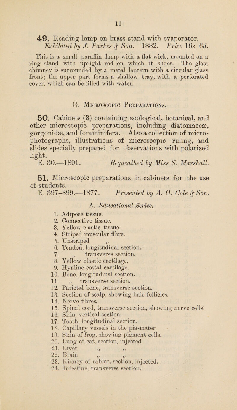 11 49, Reading lamp on brass stand with, evaporator. Exhibited by J. Parkes Sf Son. 1882. Price 16s. 6d. This is a small paraffin lamp with a flat wick, mounted on a ring stand with upright rod on which it slides. The glass chimney is surrounded by a metal lantern with a circular glass front; the upper part forms a shallow tray, with a perforated cover, which can be filled with water. G-. Microscopic Preparations. 50. Cabinets (3) containing zoological, botanical, and other microscopic preparations, including diatomaceae, gorgonidse, and foraminifera. Also a collection of micro- photographs, illustrations of microscopic ruling, and slides specially prepared for observations with polarized light. E. 30.—1891. Bequeathed by Miss S. Marshall. 51. Microscopic preparations in cabinets for the use of students. E. 397-399.—1877. Presented by A. G. Cole fy Son. A. Educational Series. 1. Adipose tissue. 2. Connective tissue. 3. Yellow elastic tissue. 4. Striped muscular fibre. 5. TJnstriped „ 6. Tendon, longitudinal section. 7. „ transverse section. 8. Yellow elastic cartilage. 9. Hyaline costal cartilage. 10. Bone, longitudinal section. 11. „ transverse section. 12. Parietal bone, transverse section. 13. Section of scalp, showing hair follicles. 14. Nerve fibres. 15. Spinal cord, transverse section, showing nerve cells. 16. Skin, vertical section. 17. Tooth, longitudinal section. IS. Capillary vessels in the pia-mater. 19. Skin of frog, showing pigment cells. 20. Lung of cat, section, injected. 21. Liver „ „ 22. Brain „ „ 23. Kidney of rabbit, section, injected. 24. Intestine, transverse section.