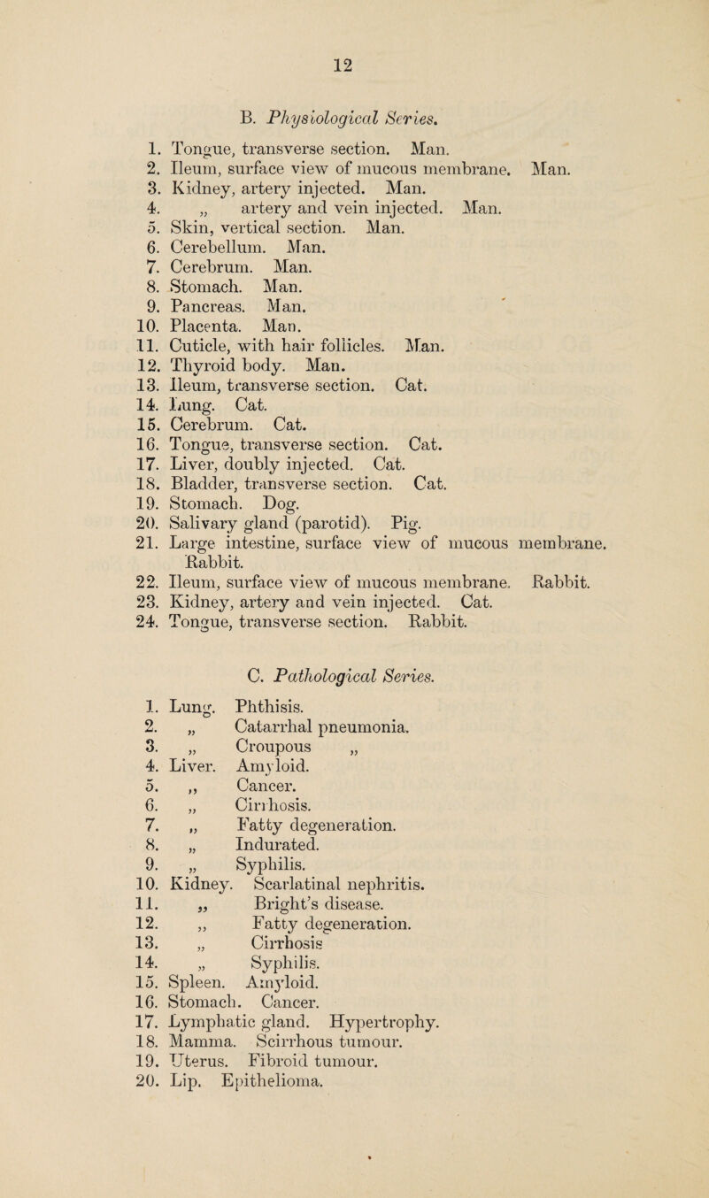 2 3 4 5 6 7 8 9 10 11 12 13 14 15 16 17 18 19, 20 21, 22, 23 24, 1, 2. 3. 4, 5, 6. 7, 8, 9. 10 11. 12. 13. 14. 15. 16. 17. 18. 19, 20, 12 B. Physiological Scries. Tongue, transverse section. Man. Ileum, surface view of mucous membrane. Kidney, artery injected. Man. „ artery and vein injected. Man. Skin, vertical section. Man. Cerebellum. Man. Cerebrum. Man. Stomach. Man. Pancreas. Man. Placenta. Man. Cuticle, with hair follicles. Man. Thyroid body. Man. Ileum, transverse section. Cat. Lung. Cat. Cerebrum. Cat. Tongue, transverse section. Cat. Liver, doubly injected. Cat. Bladder, transverse section. Cat. Stomach. Dog. Salivary gland (parotid). Pig. Large intestine, surface view of mucous Babbit. Ileum, surface view of mucous membrane. Kidney, artery and vein injected. Cat. Tongue, transverse section. Babbit. C. Pathological Scries. Lung. Phthisis. )> Catarrhal pneumonia. )) Croupous „ Liver. Amyloid. Cancer. >> Cirrhosis. »> Fatty degeneration. » Indurated. V Syphilis. Kidney. Scarlatinal nephritis. ,, Bright’s disease. „ Fatty degeneration. „ Cirrhosis „ Syphilis. Spleen. Amyloid. Stomach. Cancer. Lymphatic gland. Hypertrophy. Mamma. Scirrhous tumour. Uterus. Fibroid tumour. Lip. Epithelioma. Man. membrane. Babbit.