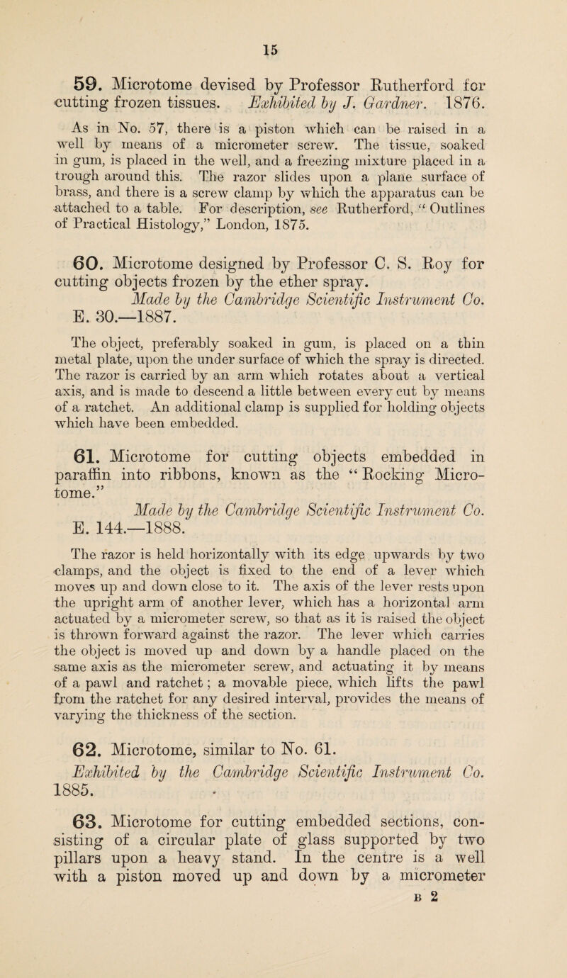 59. Microtome devised by Professor Rutherford for cutting frozen tissues. Exhibited by J. Gardner. 1876. As in No. 57, there is a piston which can be raised in a well by means of a micrometer screw. The tissue, soaked in gum, is placed in the well, and a freezing mixture placed in a trough around this. The razor slides upon a plane surface of brass, and there is a screw clamp by 'which the apparatus can be attached to a table. For description, see Rutherford, a Outlines of Practical Histology,” London, 1875. 60. Microtome designed by Professor C. S. Roy for cutting objects frozen by the ether spray. Made by the Cambridge Scientific Instrument Co. E. 30.—1887. The object, preferably soaked in gum, is placed on a thin metal plate, upon the under surface of which the spray is directed. The razor is carried by an arm which rotates about a vertical axis, and is made to descend a little between every cut by means of a ratchet. An additional clamp is supplied for holding objects which have been embedded. 61. Microtome for cutting objects embedded in paraffin into ribbons, known as the 44 Rocking Micro¬ tome.” Made by the Cambridge Scientific Instrument Co. E. 144.—1888. The razor is held horizontally with its edge upwards by two clamps, and the object is fixed to the end of a lever which moves up and down close to it. The axis of the lever rests upon the upright arm of another lever, which has a horizontal arm actuated by a micrometer screw, so that as it is raised the object is thrown forward against the razor. The lever which carries the object is moved up and down by a handle placed on the same axis as the micrometer screw, and actuating it by means of a pawl and ratchet; a movable piece, which lifts the pawl from the ratchet for any desired interval, provides the means of varying the thickness of the section. 62. Microtome, similar to No. 61. Exhibited by the Cambridge Scientific Instrument Co. 1885. 63. Microtome for cutting embedded sections, con¬ sisting of a circular plate of glass supported by two pillars upon a heavy stand. In the centre is a well with a piston moved up and down by a micrometer b 2