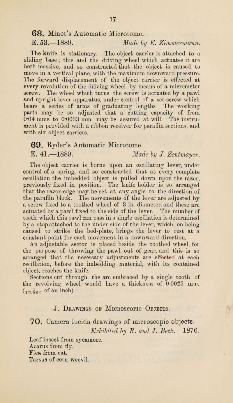 68. Minot’s Automatic Microtome. E. 53.—1889. Made by E. Zimmermann. The knife is stationary. The object carrier is attached to a sliding base; this and the driving wheel which actuates it are both massive, and so constructed that the object is caused to move in a vertical plane, with the maximum downward pressure. The forward displacement of the object carrier is effected at every revolution of the driving wheel by means of a micrometer screw. The wheel which turns the screw is actuated by a pawl and upright lever apparatus, under control of a set-screw which bears a series of arms of graduating lengths. The working parts may be so adjusted that a cutting capacity of from 0*01 mms. to 0*0033 mm. may be assured at will. The instru¬ ment is provided with a ribbon receiver for paraffin sections, and with six object carriers. 69. Ryder’s Automatic Microtome. E. 41.—1889. Made by J. Zentmayer. The object carrier is borne upon an oscillating lever, under control of a spring, and so constructed that at every complete oscillation the imbedded object is pulled down upon the razor, previously fixed in position. The knife holder is so arranged that the razor-edge may be set at any angle to the direction of the paraffin block. The movements of the lever are adjusted by a screw fixed to a toothed wheel of 3 in. diameter, and these are actuated by a pawl fixed to the side of the lever. The number of teeth which this pawl can pass in a single oscillation is determined by a stop attached to the under side of the lever, which, on being caused to strike the bed-plate, brings the lever to rest at a constant noint for each movement in a downward direction. X An adjustable sector is placed beside the toothed wheel, for the purpose of throwing the pawl out of gear, and this is so arranged that the necessary adjustments are effected at each oscillation, before the imbedding material, with its contained object, reaches the knife. Sections cut through the arc embraced by a single tooth of the revolving wheel would have a thickness of 0*0025 mm. (to.Wo of an inch)- J. Drawings of Microscopic Objects. 70. Camera lucida drawings of microscopic objects. Exhibited by R. and J. Beck. 1876. Leaf insect from sycamore. Acarus from fly. Flea from cat. Tarsus of corn weevil.