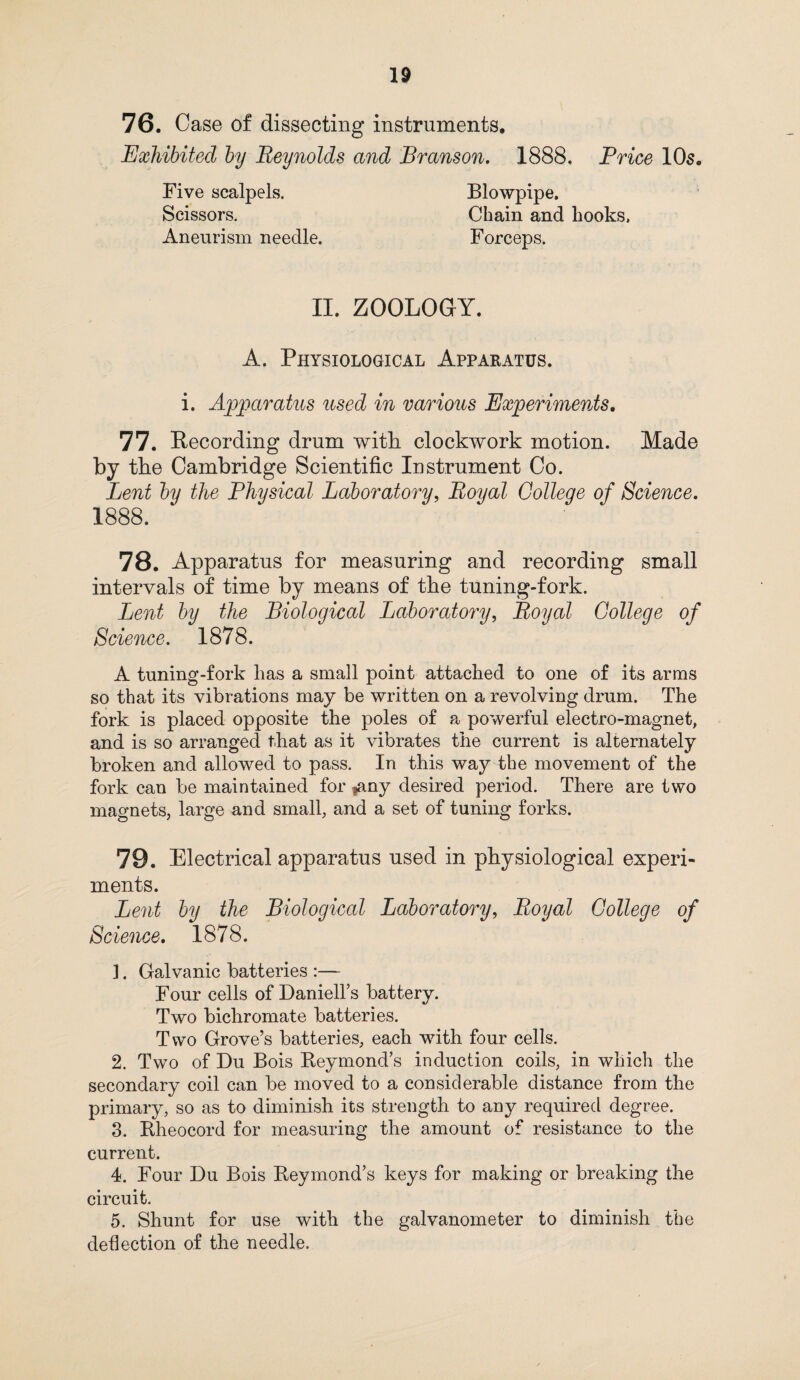 76. Case of dissecting instruments. Exhibited by Reynolds and Branson. 1888. Price 10s. Five scalpels. Scissors. Aneurism needle. Blowpipe. Chain and hooks. Forceps. II. ZOOLOGY. A. Physiological Apparatus. i. Apparatus used in various Experiments. 77. Recording drum with clockwork motion. Made by tbe Cambridge Scientific Instrument Co. Lent by the Physical Laboratory, Royal College of Science. 1888. 78. Apparatus for measuring and recording small intervals of time by means of tbe tuning-fork. Lent by the Biological Laboratory, Royal College of Science. 1878. A tuning-fork has a small point attached to one of its arms so that its vibrations may be written on a revolving drum. The fork is placed opposite the poles of a powerful electro-magnet, and is so arranged that as it vibrates the current is alternately broken and allowed to pass. In this way the movement of the fork can be maintained for |any desired period. There are two magnets, large and small, and a set of tuning forks. 79. Electrical apparatus used in physiological experi¬ ments. Lent by the Biological Laboratory, Royal College of Science. 1878. 1. Galvanic batteries :— Four cells of Daniells battery. Two bichromate batteries. Two Grove’s batteries, each with four cells. 2. Two of Du Bois Keymond’s induction coils, in which the secondary coil can be moved to a considerable distance from the primary, so as to diminish its strength to any required degree. 3. Bheocord for measuring the amount of resistance to the current. 4. Four Du Bois Beymond’s keys for making or breaking the circuit. 5. Shunt for use with the galvanometer to diminish the deflection of the needle.