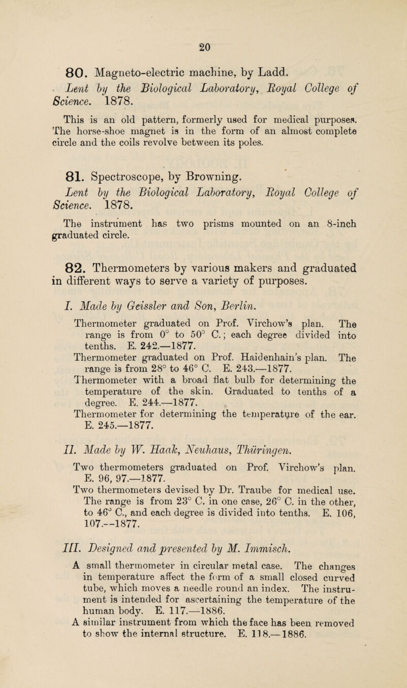 80. Magneto-electric machine, by Ladd. Lent by the Biological Laboratory, Royal College of Science. 1878. This is an old pattern, formerly used for medical purposes. The horse-shoe magnet is in the form of an almost complete circle and the coils revolve between its poles. 81. Spectroscope, by Browning. Lent by the Biological Laboratory, Royal College of Science. 1878. The instrument has two prisms mounted on an 8-inch graduated circle. 82. Thermometers by various makers and graduated in different ways to serve a variety of purposes. I. Made by Geissler and Son, Berlin. Thermometer graduated on Prof. Virchow’s plan. The range is from 0° to 50° C.; each degree divided into tenths. E. 242.—1877. Thermometer graduated on Prof. Haidenhain’s plan. The range is from 28° to 46° C. E. 243.—1877. Thermometer with a broad flat bulb for determining the temperature of the skin. Graduated to tenths of a degree. E. 244.—1877. Thermometer for determining the temperature of the ear. E. 245.—1877. II. Made by W. Haah, Neuhaus, Thievingen. Two thermometers graduated on Prof. Virchow’s plan. E. 96, 97.—1877. Two thermometers devised by Dr. Traube for medical use. The range is from 23° C. in one case, 26° C. in the other, to 46° C., and each degree is divided into tenths. E. 106, 107.—1877. III. Designed and presented by M. Immisch. A small thermometer in circular metal case. The changes in temperature affect the form of a small closed curved tube, which moves a needle round an index. The instru¬ ment is intended for ascertaining the temperature of the human body. E. 117.—1886. A similar instrument from which the face has been removed to show the internal structure. E. 118.—1886.