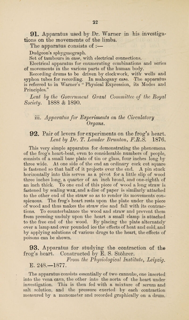 91. Apparatus used by Dr. Warner in his investiga¬ tions on the movements of the limbs. The apparatus consists of :— Dudgeon’s sphygmograph. Set of tambours in case, with electrical connections. Electrical apparatus for enumerating combinations and series of movements in the various parts of the human body. Recording drums to he driven by clockwork, with wells and syphon tubes for recording. In mahogany case. The apparatus is referred to in Warner’s “ Physical Expression, its Modes and Principles.” Lent by the Government Grant Committee of the Royal Society. 1888 & 1890. iii. Apparatus for Experiments on the Circulatory Organs. 92. Pair of levers for experiments on the frog’s heart. Lent by Dr. T. Lauder Brunton, F.R.S. 1876. This very simple apparatus for demonstrating the phenomena of the frog’s heart-beat, even to considerable numbers of people, consists of a small base plate of tin or glass, four inches long by three wide. At one side of the end an ordinary cork cut square is fastened so that half of it projects over the end. A pin stuck horizontally into this serves as a pivot for a little slip of wood three inches long, a quarter of an inch broad, and one-eighth of an inch thick. To one end of this piece of wood a long straw is fastened by sealing wax, and a disc of paper is similarly attached to the other end of the straw so as to render its movements’ con¬ spicuous. The frog’s heart rests upon the plate under the piece of wood and thus makes the straw rise and fall with its contrac¬ tions. To counterbalance the wood and straw and prevent them from pressing unduly upon the heart a small clamp is attached to the free end of the wood. By placing the plate alternately over a lamp and over pounded ice the effects of heat and cold, and by applying solutions of various drugs to the heart, the effects of poisons can be shown. 93. Apparatus for studying the contraction of the frog’s heart. Constructed by E. S. Stohrer. From the Physiological Institute, Leipzig. E. 248.—1877. The apparatus consists essentially of two cannulge, one inserted into the vena cava, the other into the aorta of the heart under investigation. This is then fed with a mixture of serum and salt solution, and the pressure exerted by each contraction measured by a manometer and recorded graphically on a drum.