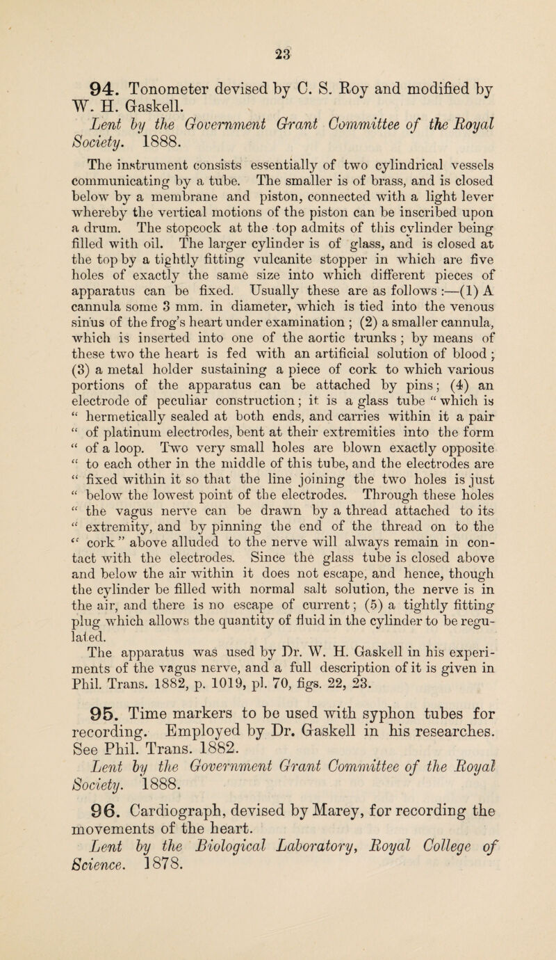 94. Tonometer devised by C. S. Roy and modified by W. H. Gaskell. Lent by the Government Grant Committee of the Royal Society. 1888. The instrument consists essentially of two cylindrical vessels communicating by a tube. The smaller is of brass, and is closed below by a membrane and piston, connected with a light lever whereby the vertical motions of the piston can be inscribed upon a drum. The stopcock at the top admits of this cylinder being filled with oil. The larger cylinder is of glass, and is closed at the top by a tightly fitting vulcanite stopper in which are five holes of exactly the same size into which different pieces of apparatus can be fixed. Usually these are as follows :—(1) A cannula some 3 mm. in diameter, which is tied into the venous sinus of the frog’s heart under examination ; (2) a smaller cannula, which is inserted into one of the aortic trunks ; by means of these two the heart is fed with an artificial solution of blood ; (3) a metal holder sustaining a piece of cork to which various portions of the apparatus can be attached by pins; (4) an electrode of peculiar construction; it is a glass tube “ which is “ hermetically sealed at both ends, and carries within it a pair “ of platinum electrodes, bent at their extremities into the form “ of a loop. Two very small holes are blown exactly opposite “ to each other in the middle of this tube, and the electrodes are “ fixed within it so that the line joining the two holes is just “ below the lowest point of the electrodes. Through these holes “ the vagus nerve can be drawn by a thread attached to its “ extremity, and by pinning the end of the thread on to the cork” above alluded to the nerve will always remain in con¬ tact with the electrodes. Since the glass tube is closed above and below the air within it does not escape, and hence, though the cvlinder be filled with normal salt solution, the nerve is in the air, and there is no escape of current; (5) a tightly fitting plug which allows the quantity of fluid in the cylinder to be regu¬ lated. The apparatus was used by Dr. W. H. Gaskell in his experi¬ ments of the vagus nerve, and a full description of it is given in Phil. Trans. 1882, p. 1019, pi. 70, figs. 22, 23. 95. Time markers to be used with syphon tubes for recording. Employed by Dr. Gaskell in his researches. See Phil. Trans. 1882. Lent by the Government Grant Committee of the Royal Society. 1888. 96. Cardiograph, devised by Marey, for recording the movements of the heart. Lent by the Biological Laboratory, Royal College of Science. 1878.