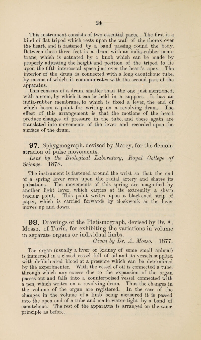 This instrument consists of two essential parts. The first is a kind of flat tripod which rests upon the wall of the thorax over the heart, and is fastened by a band passing round the body. Between these three feet is a drum with an india-rubber mem¬ brane, which is actuated by a knob which can be made by properly adjusting the height and position of the tripod to lie upon the fifth intercostal space just over the heart’s apex. The interior of the drum is connected with a long caoutchouc tube, by means of which it communicates with the second part of the apparatus. This consists of a drum, smaller than the one just mentioned, wdth a stem, by which it can be held in a support. It has an india-rubber membrane, to which is fixed a lever, the end of which bears a point for writing on a revolving drum. The effect of this arrangement is that the motions of the heart produce changes of pressure in the tube, and these again are translated into movements of the lever and recorded upon the surface of the drum. 97. Spbygmograph, devised by Marey, for the demon¬ stration of pulse movements. Lent by the Biological Laboratory, Royal College of Science. 1878. The instrument is fastened around the wrist so that the end of a spring lever rests upon the radial artery and shares its pulsations. The movements of this spring are magnified by another light lever, which carries at its extremity a sharp tracing point. This point writes upon a blackened strip of paper, which is carried forwards by clockwork as the lever moves up and down. 98. Drawings of the Pletismograph, devised by Dr. A. Mosso, of Turin, for exhibiting the variations in volume in separate organs or individual limbs. Given by Dr. A. Mosso. 1877. The organ (usually a liver or kidney of some small animal) is immersed in a closed vessel full of ail and its vessels supplied with defibrinated blood at a pressure which can be determined by the experimenter. With the vessel of oil is connected a tube, through which any excess due to the expansion of the organ passes out and falls into a counterpoised vessel connected with a pen, which writes on a revolving drum. Thus the changes in the volume of the organ are registered. In the case of the changes in the volume of a limb being measured it is passed into the open end of a tube and made water-tight by a band of caoutchouc. The rest of the apparatus is arranged on the same principle as before.