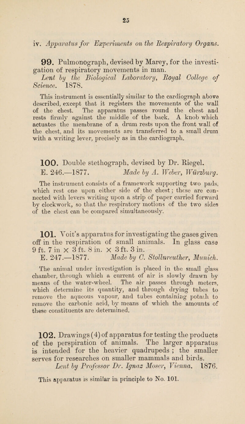 iv. Apparatus for Experiments on the Respiratory Organs. 99. Pulmonograph, devised by Marev, for the investi¬ gation of respiratory movements in man. Lent by the Biological Laboratory, Royal College of Science. 1878. This instrument is essentially similar to the cardiograph above described, except that it registers the movements of the wall of the chest. The apparatus passes round the chest and rests firmly against the middle of the back. A knob which actuates the membrane of a drum rests upon the front wall of the chest, and its movements are transferred to a small drum with a writing lever, precisely as in the cardiograph. 100. Double stethograph, devised by Dr. Riegel. E. 246.—1877. Made by A. Weber, Wurzburg. The instrument consists of a framework supporting two pads, which rest one upon either side of the chest; these are con¬ nected with levers writing upon a strip of paper carried forward by clockwork, so that the respiratory motions of the two sides of the chest can be compared simultaneously. 101. Voit’s apparatus for investigating the gases given off in the respiration of small animals. In glass case 9 ft. 7 in X 3 ft. 8 in. X 3 ft. 3 in. E. 247.—1877. Made by G. Stollnreuther, Munich. The animal under investigation is placed in the small glass chamber, through which a current of air is slowly drawn by means of the water-wheel. The air passes through meters, which determine its quantity, and through drying tubes to remove the aqueous vapour, and tubes containing potash to remove the carbonic acid, by means of which the amounts of these constituents are determined. 102. Drawings (4) of apparatus for testing the products of the perspiration of animals. The larger apparatus is intended for the heavier quadrupeds ; the smaller serves for researches on smaller mammals and birds. Lent by Professor Dr. Ignaz Moser, Vienna. 1876. This apparatus is similar in principle to No. 101.