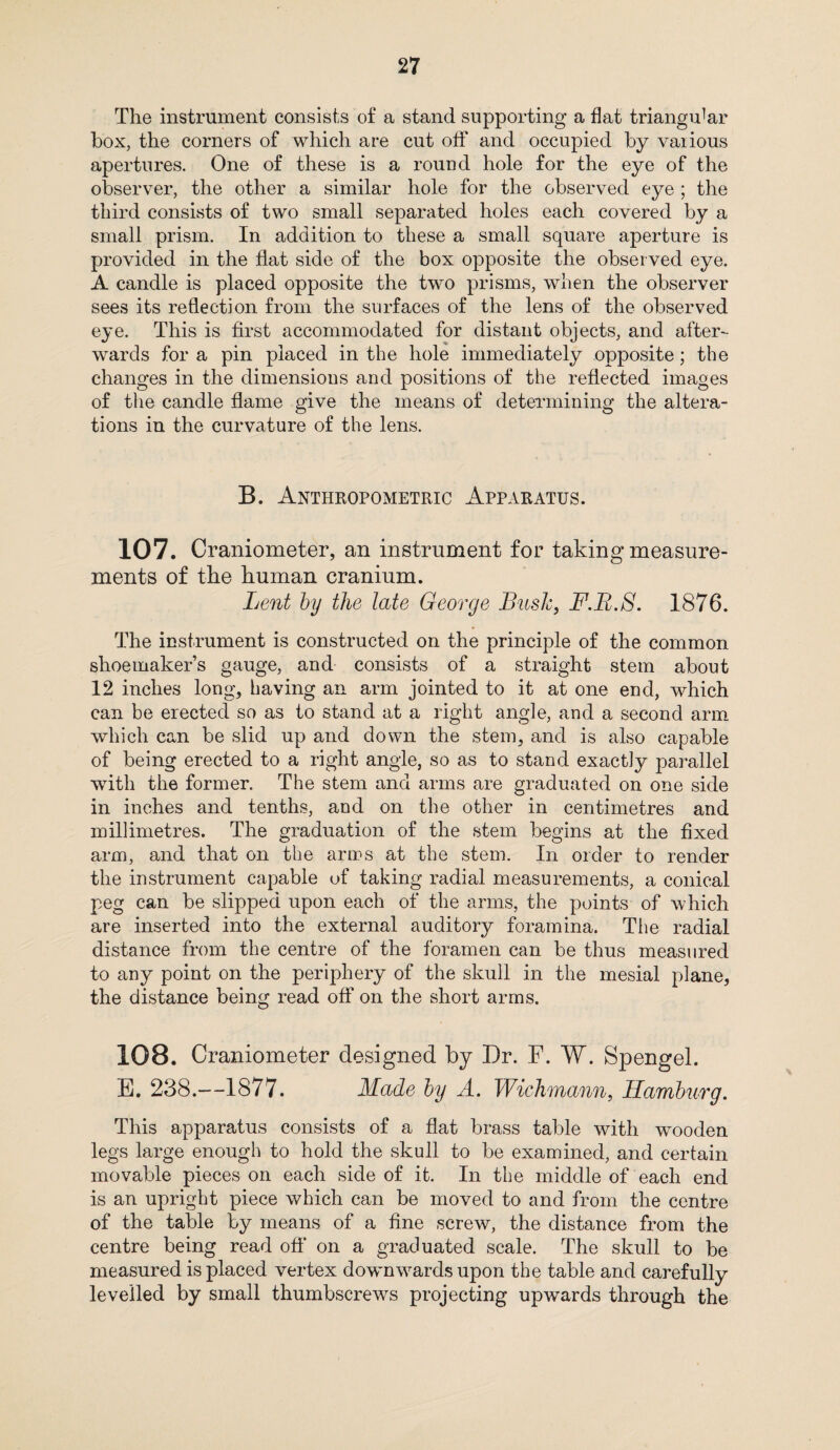 The instrument consists of a stand supporting a flat triangular box, the corners of which are cut off and occupied by various apertures. One of these is a round hole for the eye of the observer, the other a similar hole for the observed eye ; the third consists of two small separated holes each covered by a small prism. In addition to these a small square aperture is provided in the flat side of the box opposite the observed eye. A candle is placed opposite the two prisms, when the observer sees its reflection from the surfaces of the lens of the observed eye. This is first accommodated for distant objects, and after¬ wards for a pin placed in the hole immediately opposite; the changes in the dimensions and positions of the reflected images of the candle flame give the means of determining the altera¬ tions in the curvature of the lens. B. Anthropometric Apparatus. 107. Craniometer, an instrument for taking measure¬ ments of the human cranium. Lent by the late George Bush, F.B.S. 1876. The instrument is constructed on the principle of the common shoemaker’s gauge, and consists of a straight stem about 12 inches long, having an arm jointed to it at one end, which can be erected so as to stand at a right angle, and a second arm which can be slid up and down the stem, and is also capable of being erected to a right angle, so as to stand exactly parallel with the former. The stem and arms are graduated on one side in inches and tenths, and on the other in centimetres and millimetres. The graduation of the stem begins at the fixed arm, and that on the arms at the stem. In order to render the instrument capable of taking radial measurements, a conical peg can be slipped upon each of the arms, the points of which are inserted into the external auditory foramina. The radial distance from the centre of the foramen can be thus measured to any point on the periphery of the skull in the mesial plane, the distance being read off on the short arms. 108. Craniometer designed by Dr. F. W. Spengel. E. 238.—1877. Made by A. Wichmann, Hamburg. This apparatus consists of a flat brass table with wooden legs large enough to hold the skull to be examined, and certain movable pieces on each side of it. In the middle of each end is an upright piece which can be moved to and from the centre of the table by means of a fine screw, the distance from the centre being read off on a graduated scale. The skull to be measured is placed vertex downwards upon the table and carefully levelled by small thumbscrews projecting upwards through the