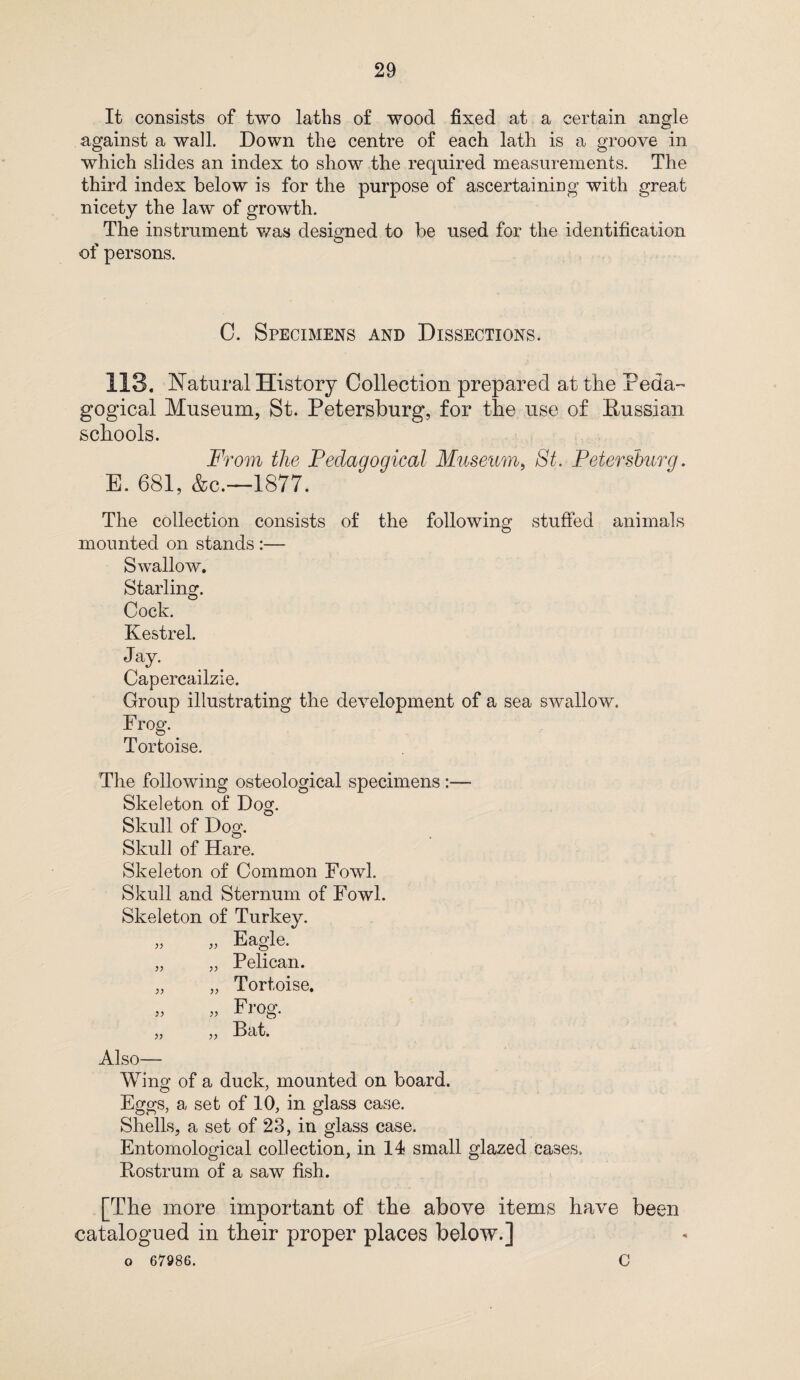 It consists of two laths of wood fixed at a certain angle against a wall. Down the centre of each lath is a groove in which slides an index to show the required measurements. The third index below is for the purpose of ascertaining with great nicety the law of growth. The instrument was designed to be used for the identification ot persons. C. Specimens and Dissections. 113. Natural History Collection prepared at the reda~ gogical Museum, St. Petersburg, for the use of Russian schools. From the Pedagogical Museum, St. Petersburg. E. 681, &c.—1877. The collection consists of the following stuffed animals mounted on stands :— Swallow. Starling. Cock. Kestrel. Jay. Capercailzie. Group illustrating the development of a sea swallow. Frog. Tortoise. The following osteological specimens Skeleton of Dog. Skull of Dog. Skull of Hare. Skeleton of Common Fowl. Skull and Sternum of Fowl. Skeleton of Turkey. Eagle. Pelican. Tortoise. Frog. Bat. Also- Wing of a duck, mounted on board. Eggs, a set of 10, in glass case. Shells, a set of 23, in glass case. Entomological collection, in 14 small glazed eases. Rostrum of a saw fish. [The more important of the above items have been catalogued in their proper places below.] o 67986. C