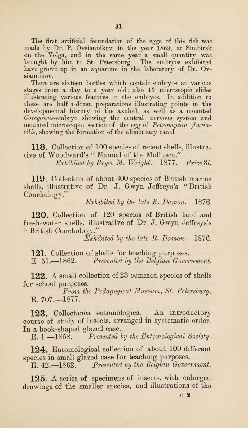 The first artificial fecundation of the eggs of this fish was made by Dr. P. Ovsiannikov, in the year 1869, at Simbirsk on the Volga, and in the same year a small quantity was brought by him to St. Petersburg. The embryos exhibited have grown up in an aquarium in the laboratory of Dr. Ov¬ siannikov. There are sixteen bottles which contain embryos at various stages, from a day to a year old; also 13 microscopic slides illustrating various features in the embryos. In addition to these are half-a-dozen preparations illustrating points in the developmental history of the axolotl, as well as a mounted Coregonus-embryo showing the central nervous system and mounted microscopic section of the egg of Petromyzon fluvia- tilis, showing the formation of the alimentary canal. 118. Collection of 100 species of recent shells, illustra¬ tive of Woodward’s 44 Manual of the Mollusca.” Exhibited by Bryce M. Wright. 1877. Price SL 119. Collection of about 300 species of British marine shells, illustrative of Dr. J. Gwyn Jeffreys’s 44 British Conchology.” Exhibited by the late B. Damon. 1876. 120. Collection of 120 species of British land and fresh-water shells, illustrative of Dr. J. Gwyn Jeffreys’s 44 British Conchology.” Exhibited by the late B. Damon. 1876. 121. Collection of shells for teaching purposes. E. 51.—1862. Presented by the Belgian Government. 122. A small collection of 23 common species of shells for school purposes. From the Pedagogical Museum, St. Petersburg. E. 707.—1877. 123. Collectanea entomologica. An introductory course of study of insects, arranged in systematic order. In a book-shaped glazed case. E. 1.—1858. Presented by the Entomological Society. 124. Entomological collection of about 100 different species in small glazed case for teaching purposes. E. 42.—1862. Presented by the Belgian Government. 125. A series of specimens of insects, with enlarged drawings of the smaller species, and illustrations of the o 1