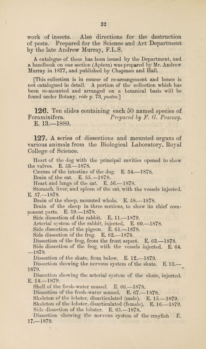 V work of insects. Also directions for the destruction of pests. Prepared for the Science and Art Department by the late Andrew Murray, F.L.S. A catalogue of these has been issued by the Department, and a handbook on one section (Aptera) was prepared by Mr. Andrew Murray in 1877, and published by Chapman and Hall. [This collection is in course of re-arrangemeDt and hence is not catalogued in detail. A portion of the collection which has been re-mounted and arranged on a botanical basis will be found under Botany, vide p. 73, postea.\ 120. Ten slides containing each 50 named species of Foraminifera. Prepared by F. G. Pearcey. E. 13.—1889. 127. A series of dissections and mounted organs of various animals from the Biological Laboratory, Boyal College of Science. Heart of the dog with the principal cavities opened to show the valves. E. 53.—-1878. Caecum of the intestine of the dog. E. 54.—1878. Brain of the cat. E. 55.—1878. Heart and lungs of the cat. E. 56.—1878. Stomach, liver, and spleen of the cat, with the vessels injected. E. 57.—1878. Brain of the sheep, mounted whole. E. 58.-—1878. Brain of the sheep in three sections, to show its chief com¬ ponent parts. E. 59.—1878. Side dissection of the rabbit. E. 11.—1879. Arterial system of the rabbit, injected. E. 60.—1878. Side dissection of the pigeon. E. 61.—1878. Side dissection of the frog. E. 62.—1878. Dissection of the frog, from the front aspect. E. 63.—1878. Side dissection of the frog, with the vessels injected. E. 64. —1878. Dissection of the skate, from below. E. 12.—1879. Dissection showing the nervous system of the skate. E. 13.— 1879. Dissection showing the arterial system of the skate, injected. E. 14.—1879. Shell of the fresh-water mussel. E. 66.—1878. Dissection of the fresh-water mussel. E. 67.—1878. Skeleton of the lobster, disarticulated (male). E. 15.—1879. Skeleton of the lobster, disarticulated (female). E. 16.—1879. Side dissection of the lobster. E. 65.'—1878. Dissection showing the nervous system of the crayfish E. 17.—1879.