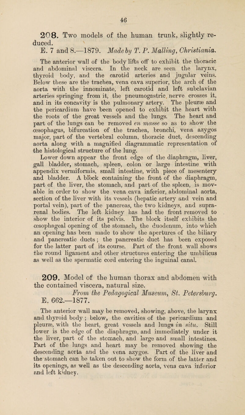 208. Two models of the human trunk, slightly re¬ duced. E. 7 and 8.—1879. Madeby T. P. Mailing, Christiania. The anterior wall of the body lifts off to exhibit the thoracic and abdominal viscera. In the neck are seen the larynx, thyroid body, and the carotid arteries and jugular veins. Below these are the trachea, vena cava superior, the arch of the aorta with the innominate, left carotid and left subclavian arteries springing from it, the pneumogastric, nerve crosses it, and in its concavity is the pulmonary artery. The pleurae and the pericardium have been opened to exhibit the heart with the roots of the great vessels and the lungs. The heart and part of the lungs can be removed en masse so as to show the oesophagus, bifurcation of the trachea, bronchi, vena azygos major, part of the vertebral column, thoracic duct, descending aorta along with a magnified diagrammatic representation of the histological structure of the lung. Lower down appear the front edge of the diaphragm, liver, gall bladder, stomach, spleen, colon or large intestine with appendix vermiformis, small intestine, with piece of mesentery and bladder. A block containing the front of the diaphragm, part of the liver, the stomach, and part of the spleen, is mov¬ able in order to show the vena cava inferior, abdominal aorta, section of the liver with its vessels (hepatic artery and vein and portal vein), part of the pancreas, the two kidneys, and supra¬ renal bodies. The left kidney has had the front removed to show the interior of its pelvis. The block itself exhibits the oesophageal opening of the stomach, the duodenum, into which an opening has been made to show the apertures of the biliary and pancreatic ducts; the pancreatic duct has been exposed for the latter part of its course. Part of the front wall shows the round ligament and other structures entering the umbilicus as well as the spermatic cord entering the inguinal canal. 209. Model of the human thorax and abdomen with the contained viscera, natural size. From the Pedagogical Museum, St. Petersburg. E. 662.—1877. The anterior wall may be removed, showing, above, the larynx and thyroid body; below, the cavities of the pericardium and pleurae, with the heart, great vessels and lungs in situ. Still lower is the edge of the diaphragm, and immediately under it the liver, part of the stomach, and large and small intestines. Part of the lungs and heart may be removed showing the descending aorta and the vena azygos. Part of the liver and the stomach can be taken out to show the form of the latter and its openings, as well as the descending aorta, vena cava inferior and left kidney.